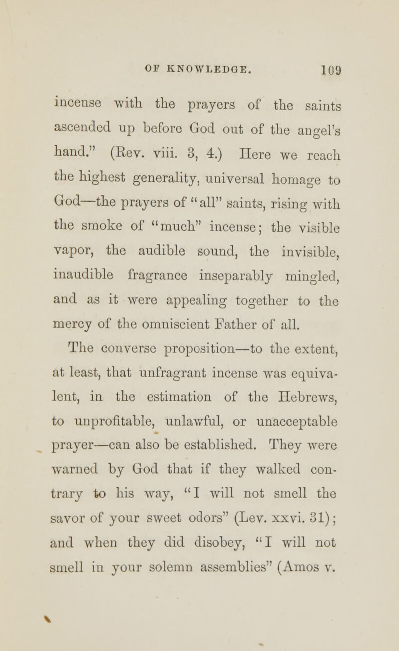 incense with the prayers of the saints ascended up before God out of the angel's hand. (Eev. viii. 3, 4.) Here we reach the highest generality, universal homage to God—the prayers of  all saints, rising with the smoke of much incense; the visible vapor, the audible sound, the invisible, inaudible fragrance inseparably mingled, and as it were appealing together to the mercy of the omniscient Father of all. The converse proposition—to the extent, at least, that unfragrant incense was equiva- lent, in the estimation of the Hebrews, to unprofitable, unlawful, or unacceptable prayer—can also be established. They were warned by God that if they walked con- trary to his way, I will not smell the savor of your sweet odors (Lev. xxvi. 31); and when they did disobey, I will not smell in your solemn assemblies (Amos v.