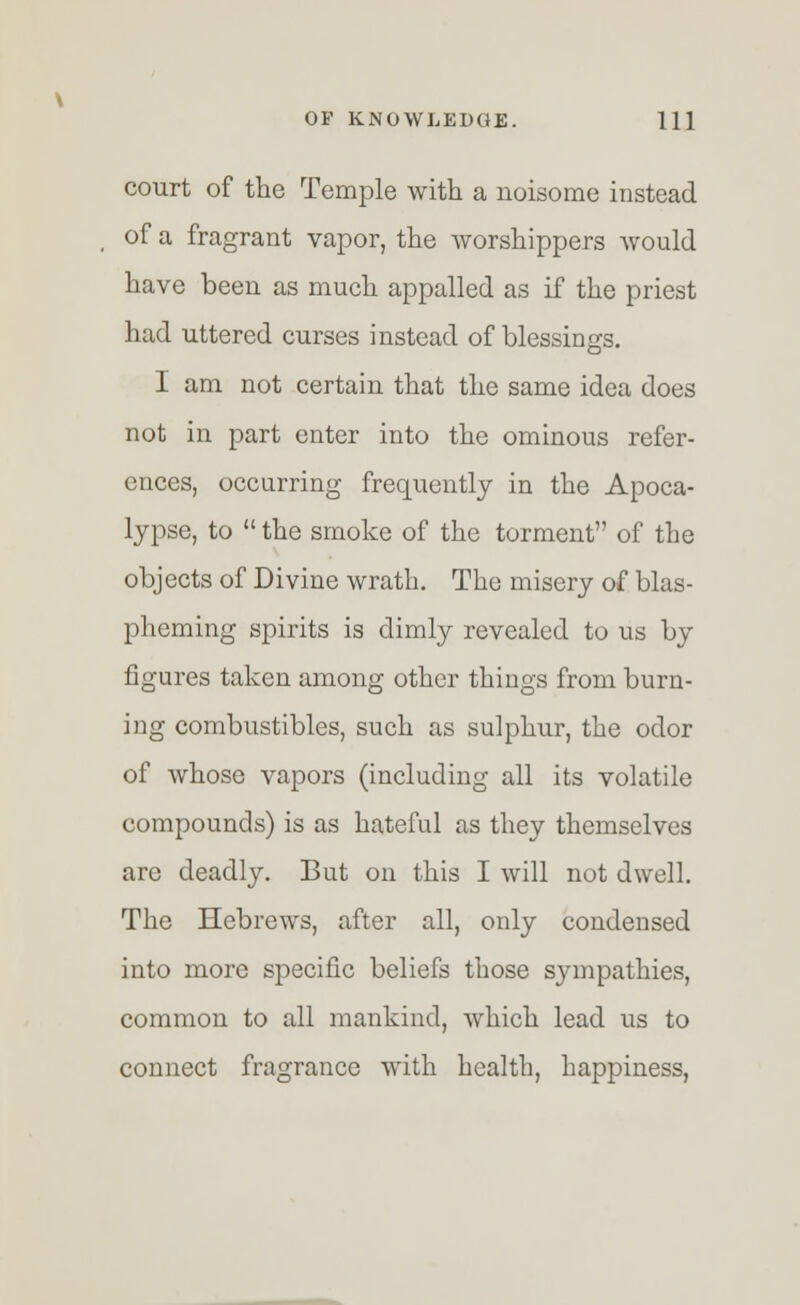 court of the Temple with a noisome instead of a fragrant vapor, the worshippers would have been as much appalled as if the priest had uttered curses instead of blessings. I am not certain that the same idea does not in part enter into the ominous refer- ences, occurring frequently in the Apoca- lypse, to  the smoke of the torment of the objects of Divine wrath. The misery of blas- pheming spirits is dimly revealed to us by figures taken among other things from burn- ing combustibles, such as sulphur, the odor of whose vapors (including all its volatile compounds) is as hateful as they themselves are deadly. But on this I will not dwell. The Hebrews, after all, only condensed into more specific beliefs those sympathies, common to all mankind, which lead us to connect fragrance with health, happiness,