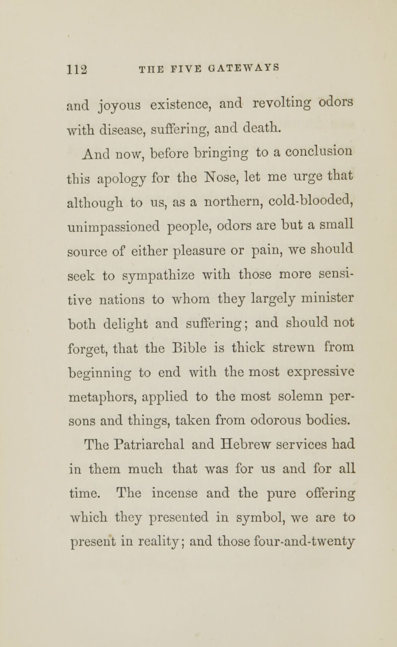 and joyous existence, and revolting odors with disease, suffering, and death. And now, before bringing to a conclusion this apology for the Nose, let me urge that although to us, as a northern, cold-blooded, unimpassioned people, odors are but a small source of either pleasure or pain, we should seek to sympathize with those more sensi- tive nations to whom they largely minister both delight and suffering; and should not forget, that the Bible is thick strewn from beginning to end with the most expressive metaphors, applied to the most solemn per- sons and things, taken from odorous bodies. The Patriarchal and Hebrew services had in them much that was for us and for all time. The incense and the pure offering which they presented in symbol, we are to present in reality; and those four-and-twenty