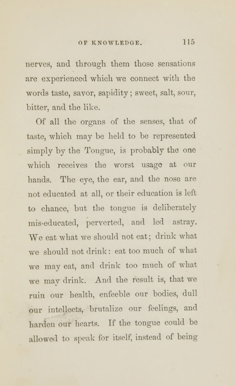 nerves, and through them those sensations are experienced which we connect with the words taste, savor, sapidity; sweet, salt, sour, bitter, and the like. Of all the organs of the senses, that of taste, which may be held to be represented simply by the Tongue, is probably the one which receives the worst usage at our hands. The eye, the ear, and the nose are not educated at all, or their education is left to chance, but the tongue is deliberately mis-educated, perverted, and led astray. We cat what we should not eat; drink what we should not drink: eat too much of what we may eat, and drink too much of what we may drink. And the result is, that we ruin our health, enfeeble our bodies, dull our intellects, brutalize our feelings, and harden our hearts. If the tongue could be allowed to speak for itself, instead of being