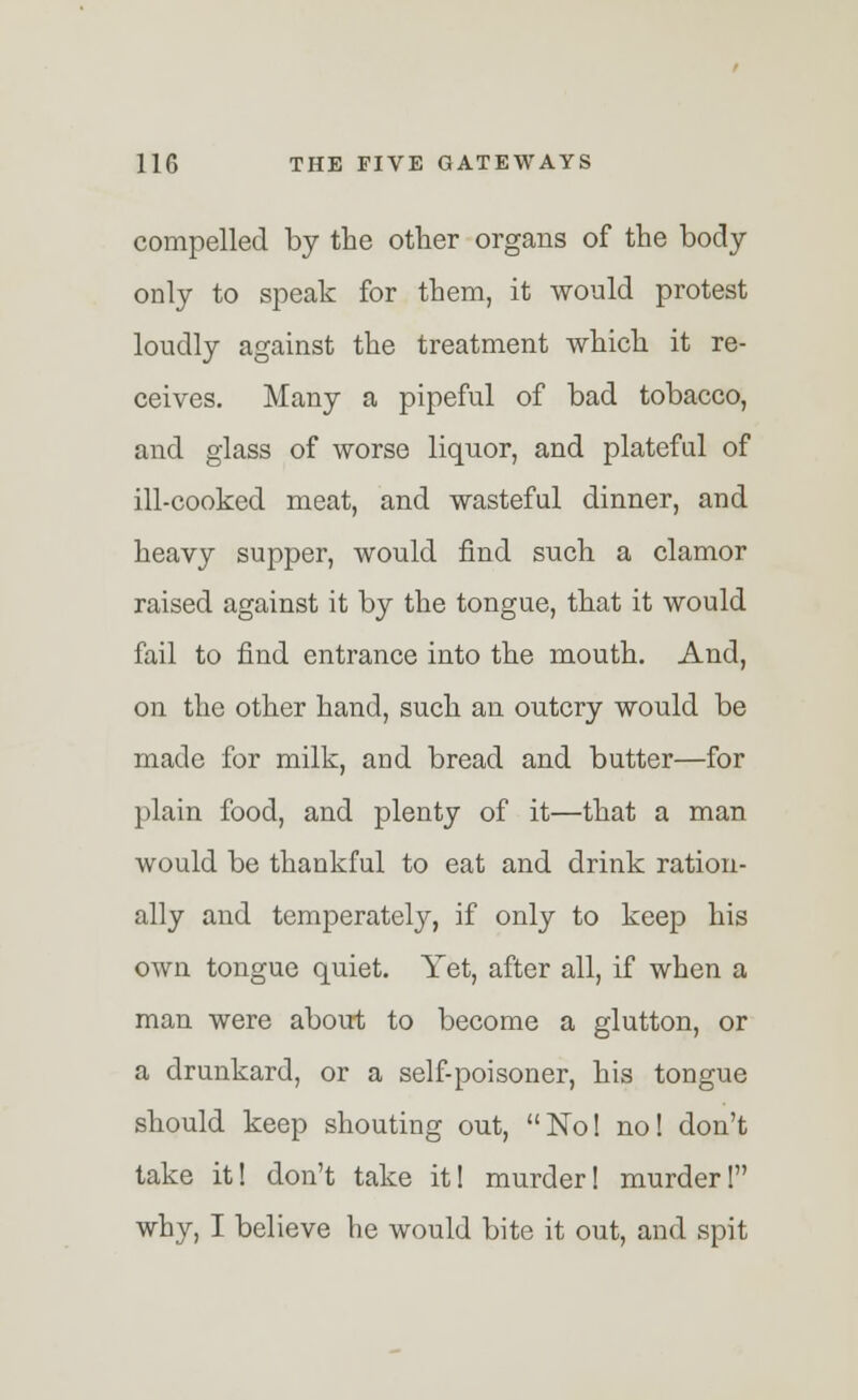 compelled by the other organs of the body only to speak for them, it would protest loudly against the treatment which it re- ceives. Many a pipeful of bad tobacco, and glass of worse liquor, and plateful of ill-cooked meat, and wasteful dinner, and heavy supper, would find such a clamor raised against it by the tongue, that it would fail to find entrance into the mouth. And, on the other hand, such an outcry would be made for milk, and bread and butter—for plain food, and plenty of it—that a man would be thankful to eat and drink ration- ally and temperately, if only to keep his own tongue quiet. Yet, after all, if when a man were about to become a glutton, or a drunkard, or a self-poisoner, his tongue should keep shouting out, No! no! don't take it! don't take it! murder! murder! why, I believe he would bite it out, and spit