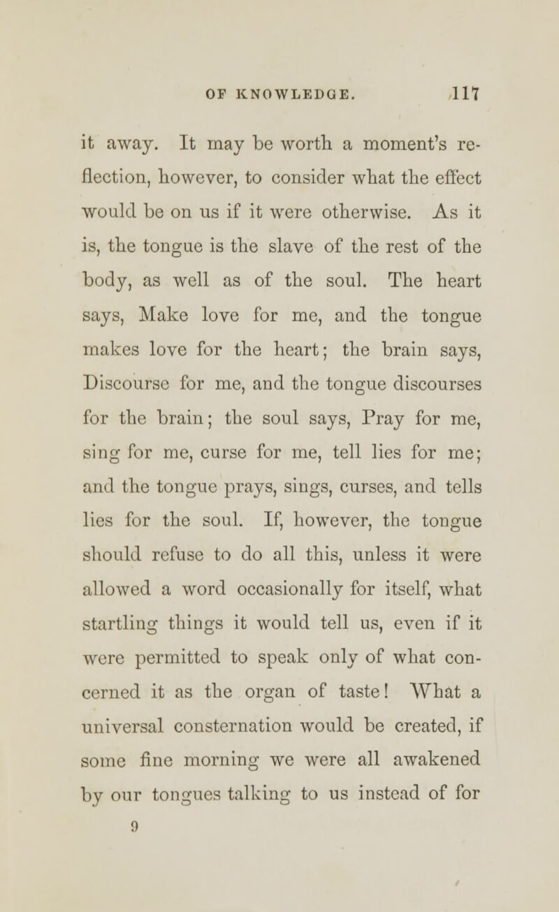 it away. It may be worth a moment's re- flection, however, to consider what the effect would be on us if it were otherwise. As it is, the tongue is the slave of the rest of the body, as well as of the soul. The heart says, Make love for me, and the tongue makes love for the heart; the brain says, Discourse for me, and the tongue discourses for the brain; the soul says, Pray for me, sing for me, curse for me, tell lies for me; and the tongue prays, sings, curses, and tells lies for the soul. If, however, the tongue should refuse to do all this, unless it were allowed a word occasionally for itself, what startling things it would tell us, even if it were permitted to speak only of what con- cerned it as the organ of taste! What a universal consternation would be created, if some fine morning we were all awakened by our tongues talking to us instead of for 9