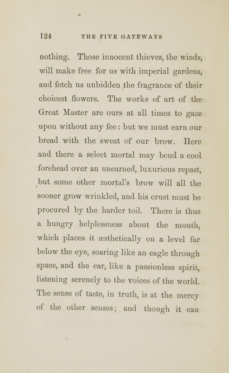 nothing. Those innocent thieves, the winds, will make free for us with imperial gardens, and fetch us unbidden the fragrance of their choicest flowers. The works of art of the Great Master are ours at all times to gaze upon without any fee: but we must earn our bread with the sweat of our brow. Here and there a select mortal may bend a cool forehead over an unearned, luxurious repast, but some other mortal's brow will all the sooner grow wrinkled, and his crust must be procured by the harder toil. There is thus a hungry helplessness about the mouth, which places it aesthetically on a level far below the eye, soaring like an eagle through space, and the ear, like a passionless spirit, listening serenely to the voices of the world. The sense of taste, in truth, is at the mercy of the other senses; and though it can