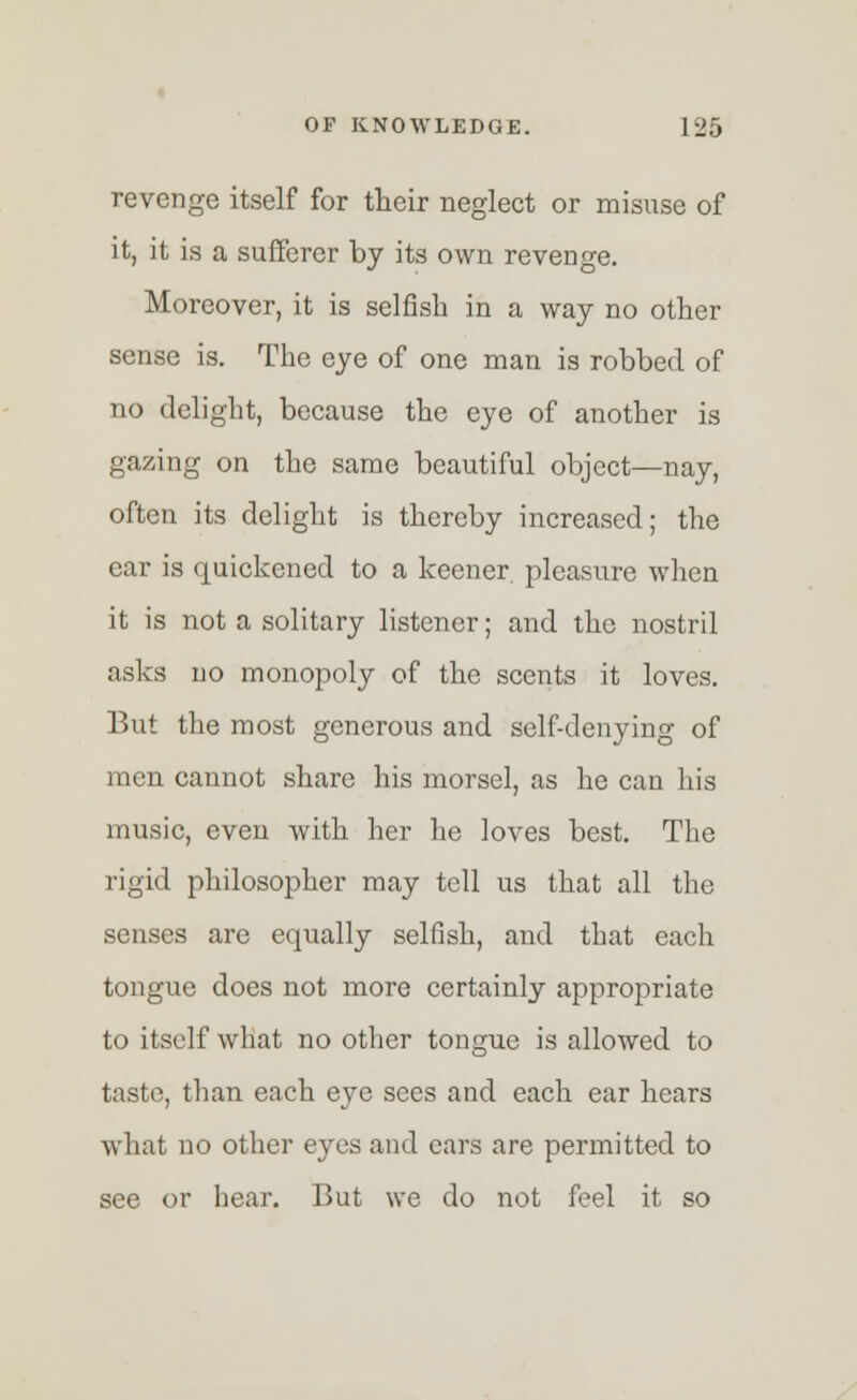 revenge itself for their neglect or misuse of it, it is a sufferer by its own revenge. Moreover, it is selfish in a way no other sense is. The eye of one man is robbed of no delight, because the eye of another is gazing on the same beautiful object—nay, often its delight is thereby increased; the car is quickened to a keener, pleasure when it is not a solitary listener; and the nostril asks no monopoly of the scents it loves. But the most generous and self-denying of men cannot share his morsel, as he can his music, eveu with her he loves best. The rigid philosopher may tell us that all the senses are equally selfish, and that each tongue does not more certainly appropriate to itself what no other tongue is allowed to taste, than each eye sees and each ear hears what no other eyes and ears are permitted to see or hear. But we do not feel it so
