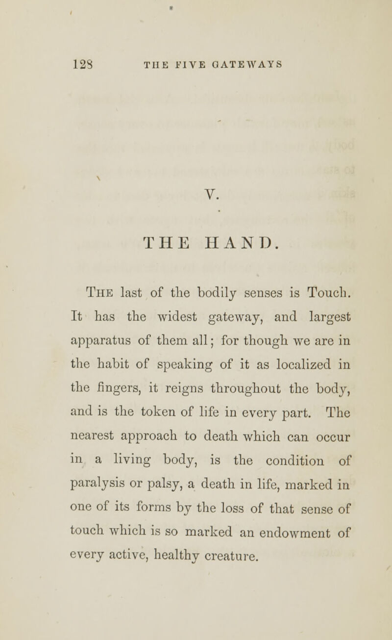 THE HAND. The last of the bodily senses is Touch. It has the widest gateway, and largest apparatus of them all; for though we are in the habit of speaking of it as localized in the fingers, it reigns throughout the body, and is the token of life in every part. The nearest approach to death which can occur in a living body, is the condition of paralysis or palsy, a death in life, marked in one of its forms by the loss of that sense of touch which is so marked an endowment of every active, healthy creature.