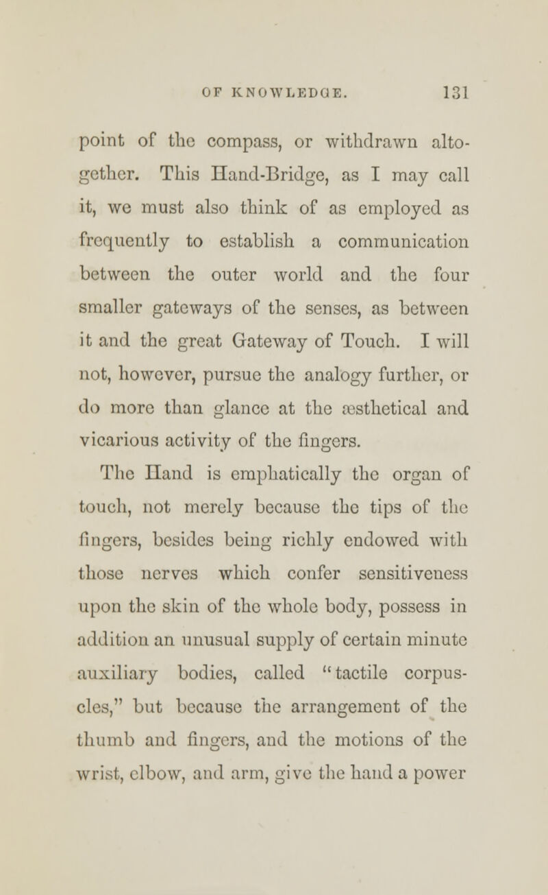 point of the compass, or withdrawn alto- gether. This Hand-Bridge, as I may call it, we must also think of as employed as frequently to establish a communication between the outer world and the four smaller gateways of the senses, as between it and the great Gateway of Touch. I will not, however, pursue the analogy further, or do more than glance at the rcsthetical and vicarious activity of the fingers. The Lland is emphatically the organ of touch, not merely because the tips of the fingers, besides being richly endowed with those nerves which confer sensitiveness upon the skin of the whole body, possess in addition an unusual supply of certain minute auxiliary bodies, called tactile corpus- cles, but because the arrangement of the thumb and fingers, and the motions of the wrist, elbow, and arm, give the hand a power