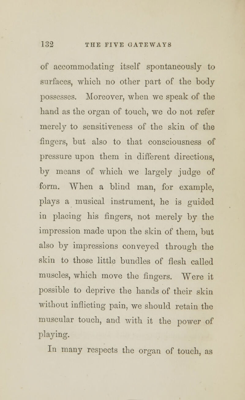 of accommodating itself spontaneously to surfaces, which no other part of the body possesses. Moreover, when we speak of the hand as the organ of touch, we do not refer merely to sensitiveness of the skin of the fingers, but also to that consciousness of pressure upon them in different directions, by means of which we largely judge of form. When a blind man, for example, plays a musical instrument, he is guided in placing his fingers, not merely by the impression made upon the skin of them, but also by impressions conveyed through the skin to those little bundles of flesh called muscles, which move the fingers. Were it possible to deprive the hands of their skin without inflicting pain, we should retain the muscular touch, and with it the power of playing. In many respects the organ of touch, as