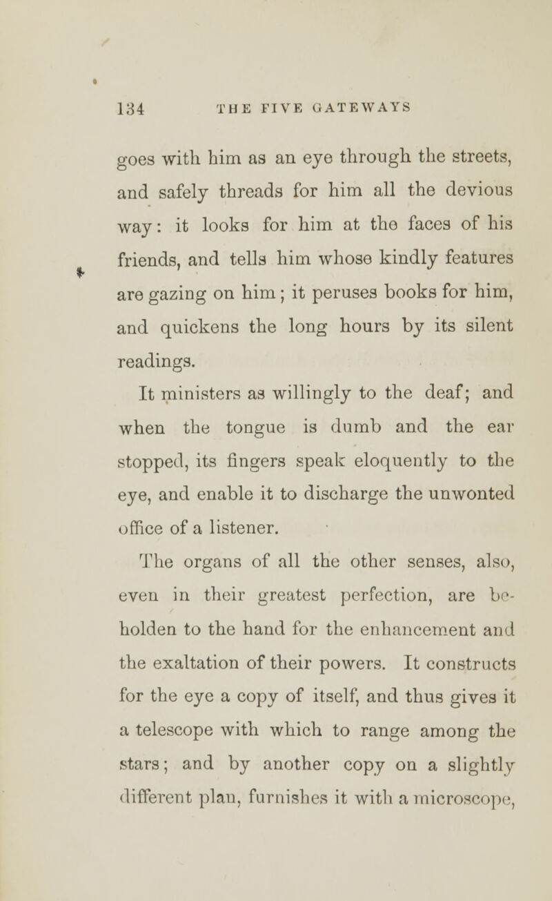 goes with him as an eye through the streets, and safely threads for him all the devious way: it looks for him at the faces of his friends, and tells him whose kindly features are gazing on him ; it peruses books for him, and quickens the long hours by its silent readings. It ministers as willingly to the deaf; and when the tongue is dumb and the ear stopped, its fingers speak eloquently to the eye, and enable it to discharge the unwonted office of a listener. The organs of all the other senses, also, even in their greatest perfection, are be- holden to the hand for the enhancement and the exaltation of their powers. It constructs for the eye a copy of itself, and thus gives it a telescope with which to range among the stars; and by another copy on a slightly- different plan, furnishes it with a microscope,