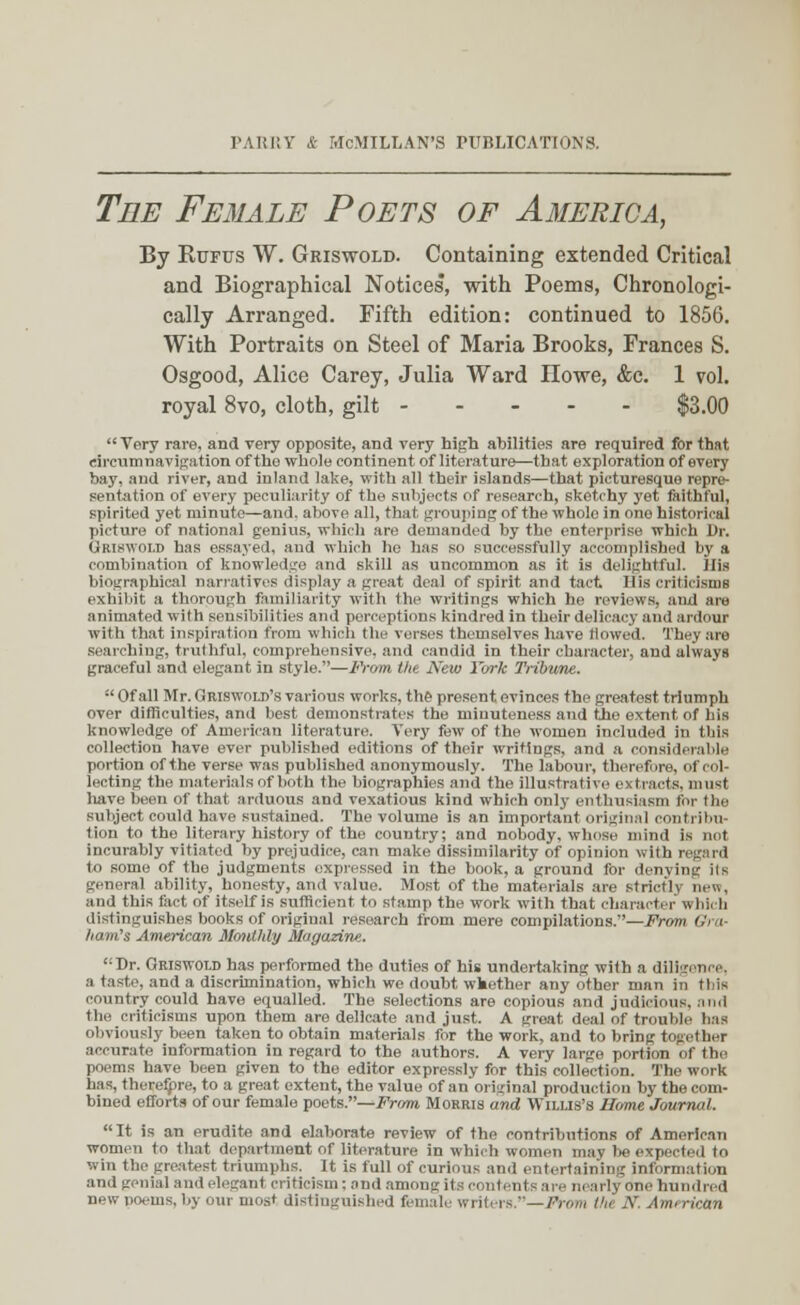 The Female Poets of America, By Rufus W. Griswold. Containing extended Critical and Biographical Notices, with Poems, Chronologi- cally Arranged. Fifth edition: continued to 1856. With Portraits on Steel of Maria Brooks, Frances S. Osgood, Alice Carey, Julia Ward Howe, &c. 1 vol. royal 8vo, cloth, gilt $3.00 Very rare, and very opposite, and very high abilities are required for that circumnavigation of the whole continent of literature—that exploration of every bay, and river, and inland lake, with all their islands—that picturesque repre- sentation of every peculiarity of the subjects of research, sketchy yet faithful, spirited yet minute—and. above all, that grouping of the whole in one historical picture of national genius, which are demanded by the enterprise which Dr. GRI8W0LD has essayed, and which he has so successfully accomplished by a combination of knowledge and skill as uncommon as it is delightful. His biographical narratives display a great deal of spirit and tact IIis criticisms exhibit a thorough familiarity with the writings which he reviews, and are animated with sensibilities and perceptions kindred in their delicacy and ardour with that inspiration from which the verses themselves have flowed. They are searching, truthful, comprehensive, and candid in their character, and always graceful and elegant in style.—From the New York Tribune.  Of all Mr. Griswold's various works, the present evinces the greatest triumph over difficulties, and best demonstrates the minuteness and the extent of his knowledge of American literature. Very few of the women included in this collection have ever published editions of their writings, and a considerable portion of the verse was published anonymously. The labour, therefore, of < I lecting the materials of both the biographies and the illustrative extracts, must liave been of that arduous and vexatious kind which only enthusiasm for the subject could have sustained. The volume is an important original contribu- tion to the literary history of the country; and nobody, whoso mind is not incurably vitiated by prejudice, can make dissimilarity of opinion with regard to some of the judgments expressed in the book, a ground lor denying ils general ability, honesty, and value. Most of the materials are strictly new, and this fact of itself is sufficient to stamp the work with that charact r « bii b distinguishes books of original research from mere compilations.—From Gra- ham's American Monthly Magazine.. Dr. Griswold has performed the duties of his undertaking with a diligence, a taste, and a discrimination, which we doubt wfcether any other man in this country could have equalled. The selections are copious and judicious, and the criticisms upon them are delicate and just. A groat deal of trouble has obviously been taken to obtain materials for the work, and to bring together accurate information in regard to the authors. A very large portion of the poems have been given to the editor expressly for this collection. The work has, therefore, to a great extent, the value of an original production by the com- bined efforts of our female poets.—From Morris and Willis's Home Journal.  It is an erudite and elaborate review of the contributions of American women to that department of literature in which women may lie expected to win the greatest triumphs, it is full of curious and entertaining information and genial ami elegant criticism; and among its contents are nearly one hundred new poems,by our most distinguished female writers.—From l'n' N American