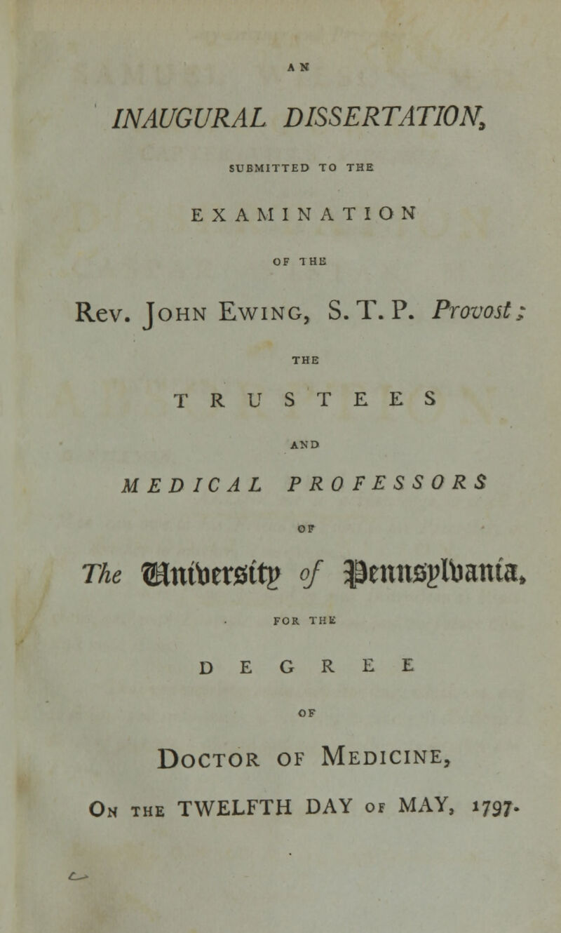 A N INAUGURAL DISSERTATION, SUBMITTED TO THE EXAMINATION OF T HE Rev. John Ewing, S. T. P. Provost TRUSTEES MEDICAL PROFESSORS The Sntoersttp of $ennfipitoama» FOR THE DEGREE OF Doctor of Medicine, On the TWELFTH DAY of MAY, 1797.