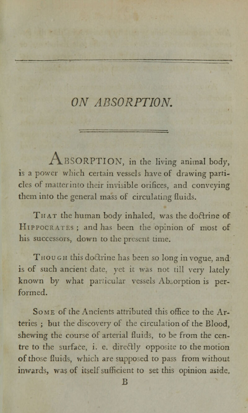 ON ABSORPTION. ABSORPTION, in the living animal body, is a power which certain vessels have of drawing parti- cles of matter into their invisible orifices, and conveying them into the general mass of circulating fluids. That the human body inhaled, was the doctrine of Hippocrates; and has been the opinion of most of his successors, down to the present time. Though this doctrine has been so long in vogue, and is of such ancient date, yet it was not till very lately known by what particular vessels Absorption is per- formed. Some of the Ancients attributed this office to the Ar- teries ; but the discovery of the circulation of the Blood, shewing the course of arterial fluids, to be from the cen- tre to the surface, i. e. directly opposite to the motion of those fluids, which are supposed to pass from without inwards, was of itself sufficient to set this opinion aside. B