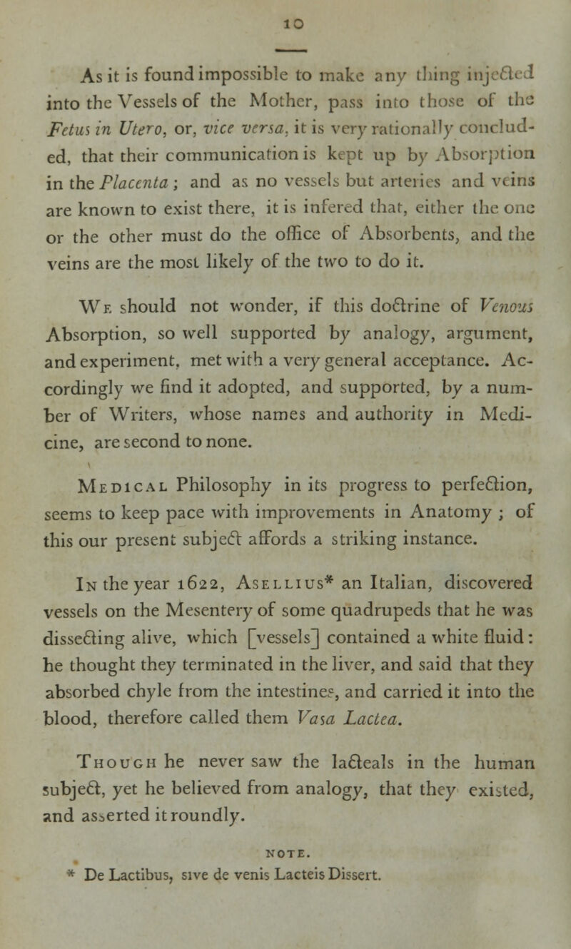 As it is found impossible to make any tiling inj into the Vessels of the Mother, pass into (hose of th'J Fetus in Utero, or, vice versa, it is very rationally conclud- ed, that their communication is kept up by Absorption in the Placentaij and as no vessels but arteries and veins are known to exist there, it is infered that, either the one or the other must do the office of Absorbents, and the veins are the most likely of the two to do it. Wf, should not wonder, if this doctrine of Venom Absorption, so well supported by analogy, argument, and experiment, met with a very general acceptance. Ac- cordingly we find it adopted, and supported, by a num- ber of Writers, whose names and authority in Medi- cine, are second to none. Medical Philosophy in its progress to perfection, seems to keep pace with improvements in Anatomy ; of this our present subject affords a striking instance. In the year 1622, Asellius* an Italian, discovered vessels on the Mesentery of some quadrupeds that he was disse&ing alive, which [vessels] contained a white fluid: he thought they terminated in the liver, and said that they absorbed chyle from the intestine?, and carried it into the blood, therefore called them Vasa Lactea. Though he never saw the lacleals in the human subject, yet he believed from analogy, that they existed, and asserted it roundly. NOTE. * De Lactibus, sive de venis Lacteis Dissert.