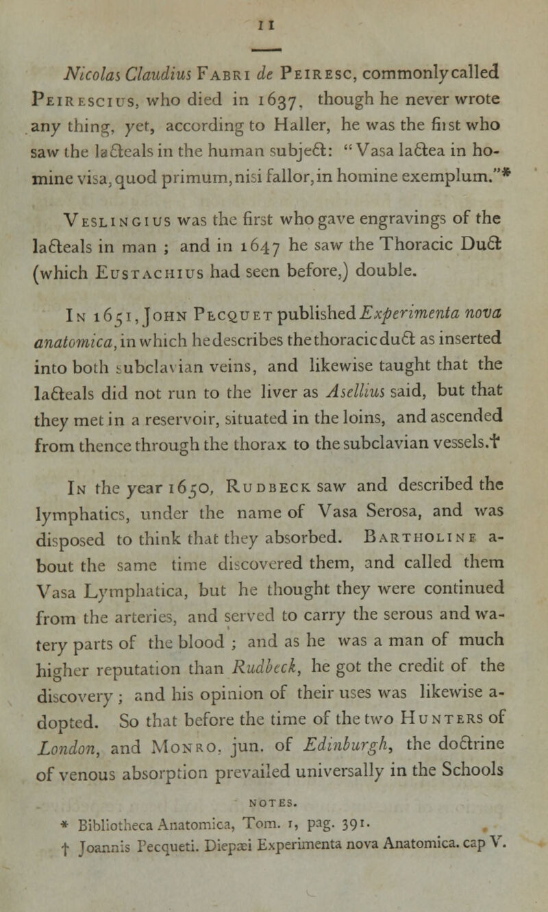 Nicolas Claudius Fabri de Peiresc, commonly called Peirescius, who died in 1637. though he never wrote anything, yet, according to Haller, he was the fiist who saw the lacteals in the human subject:  Vasa la&ea in ho- mine visa, quod primum,nisi fallor,in homine exemplum.* Veslingius was the first who gave engravings of the la&eals in man ; and in 1647 he saw the Thoracic Duel: (which Ei;stac hi us had seen before,) double. In 1651, John Plcqu et publishedExperimenta nova anatomica, in which he describes the thoracic duel as inserted into both subclavian veins, and likewise taught that the la&eals did not run to the liver as Ascllius said, but that they met in a reservoir, situated in the loins, and ascended from thence through the thorax to the subclavian vessels.f In the year 1650, RuDBECKsaw and described the lymphatics, under the name of Vasa Serosa, and was disposed to think that they absorbed. Bartholinf a- bout the same time discovered them, and called them Vasa Lymphatica, but he thought they were continued from the arteries, and served to carry the serous and wa- tery parts of the blood ; and as he was a man of much higher reputation than Rudbcck, he got the credit of the discovery ; and his opinion of their uses was likewise a- dopted. So that before the time of the two H u n ters of London, and Monro, jun. of Edinburgh, the doctrine of venous absorption prevailed universally in the Schools NOTES. * Bibliotheca Anatomica, Tom. 1, pag. 391. t Joannis Pecqueti. Diepaei Experimenta nova Anatomica. cap V.