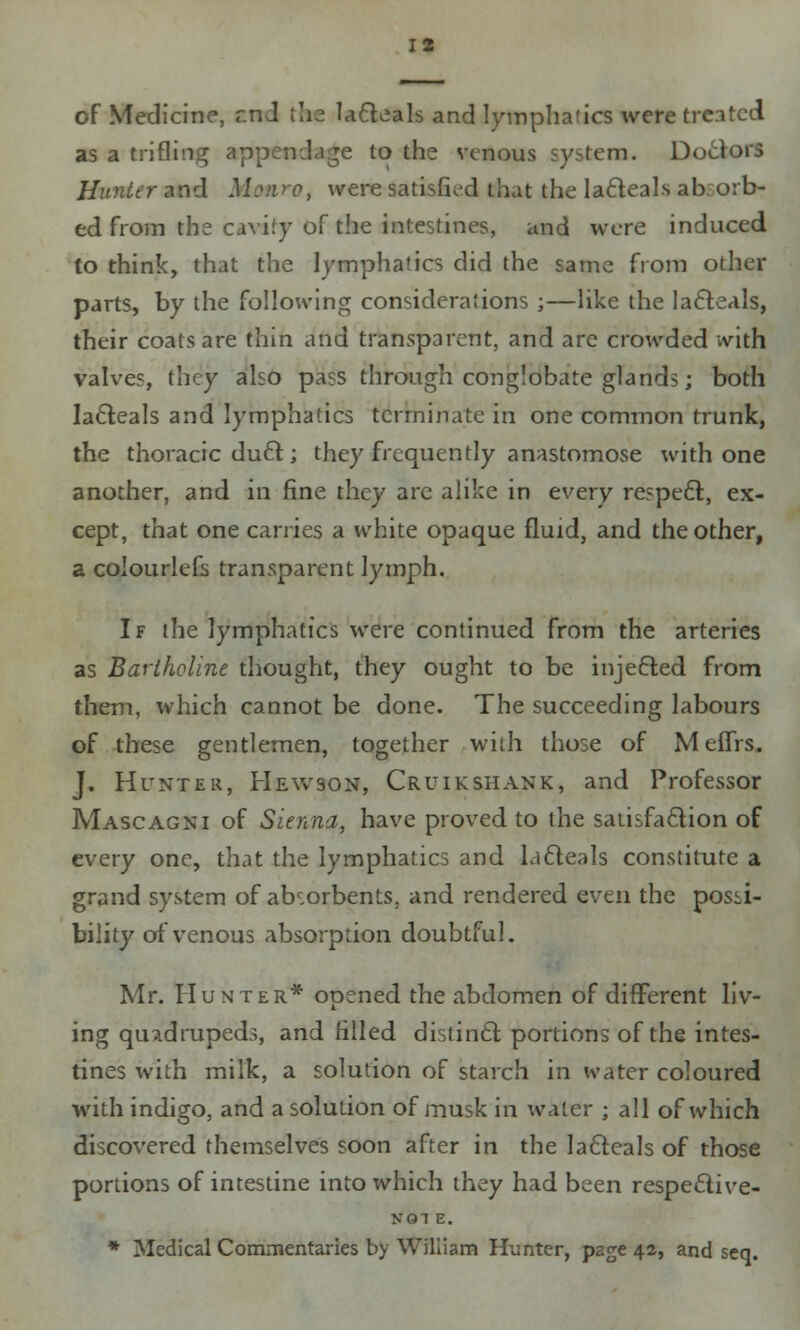 of Medicine, rnd tlia lacteals and lymphatics were treated as a trifling appendage to the venous system. Doctors Hunter and Monro, were satisfied that the la£teals absorb- ed from the cavity of the intestines, and were induced to think, that the lymphatics did the same from other parts, by the following considerations ;—like the la6teals, their coats are thin and transparent, and are crowded with valves, they also pass through conglobate glands; both lact.eals and lymphatics terminate in one common trunk, the thoracic duel:; they frequently anastomose with one another, and in fine they arc alike in every respecr., ex- cept, that one carries a white opaque fluid, and the other, a colourlefs transparent lymph. If the lymphatics were continued from the arteries as Barlholine thought, they ought to be injected from them, which cannot be done. The succeeding labours of these gentlemen, together with those of MeflTrs. J. Hunter, Hewson, Cruikshank, and Professor Mascagni of Sienna, have proved to the satisfaction of every one, that the lymphatics and idfteals constitute a grand system of absorbents, and rendered even the possi- bility of venous absorption doubtful. Mr. Hunter* opened the abdomen of different liv- ing quadrupeds, and filled distincr. portions of the intes- tines with milk, a solution of starch in water coloured with indigo, and a solution of musk in water ; all of which discovered themselves soon after in the la&eals of those portions of intestine into which they had been respeclive- NOl E. * Medical Commentaries by William Hunter, page 42, and seq.