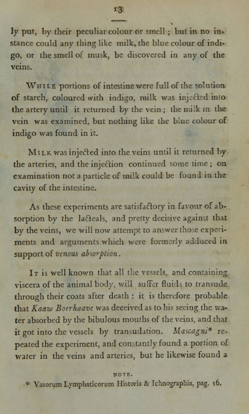 *3 \y put, by their peculiar colour or smell ; but in no in- stance could any thing like milk, the blue colour of indi- go, or the smell of musk, be discovered in any of the veins. While portions of intestine were full of the solution of starch, coloured with indigo, milk was injetted into the artery until it returned by the vein ; the milk in the vein was examined, but nothing like the blue colour of indigo was found in it. Milk was injected into the veins until it returned by the arteries, and the injection continued some time; on examination not a particle of rnilk could be found in the cavity of the intestine. As these experiments are satisfactory in favour of ab- sorption by the lacleals, and pretty decisive against that by the veins, we will now attempt to answer those experi- ments and arguments which were formerly adduced in support of venous absorption. It is well known that all the vessels, and containing viscera of the animal body, will sutler fluids to transude through their coats after death : it is therefore probable that Kaaio Boerhaave was deceived as to his seeing the wa- ter absorbed by the bibulous mouths of the veins, and that it got into the vessels by transudation. Mascagni* re- peated the experiment, and constantly found a portion of water in the veins and arteries, but he likewise found a NOTE.
