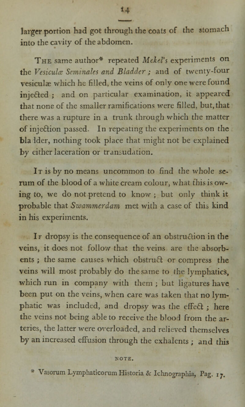 larger portion had got through the coats of the stomach into the cavity of the abdomen. The same author* repeated Mckd's experiments on the Vesiculcc Seminales and Bladder; and of twenty-four vesiculae which he filled, the veins of only one were found injected ; and on particular examination, it appeared that none of the smaller ramifications were filled, but, that there was a rupture in a trunk through which the matter of injection passed. In repeating the experiments on the bla Ider, nothing took piace that might not be explained by either laceration or transudation. It is by no means uncommon to find the whole se- rum of the blood of a white cream colour, what this is ow- ing to, we do not pretend to know ; but only think it probable that Swammerdam met with a case of thio kind in his experiments. If dropsy is the consequence of an obstruction in the veins, it does not follow that the veins are the absorb- ents ; the same causes which obstruct or compress the veins will most probably do the same to the lymphatics, which run in company with them ; but ligatures have been put on the veins, when care was taken that no lym- phatic was included, and dropsy was the efFecl ; here the veins not being able to receive the blood from the ar- teries, the latter were overloaded, and relieved themselves by an increased effusion through the exhalents ; and this KOTE.