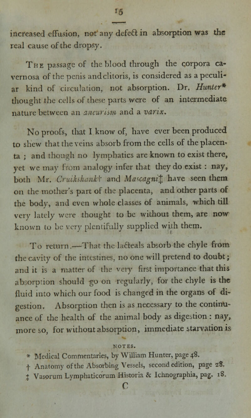 increased effusion, not any defect in absorption was the real cause of the dropsy. The passage of the blood through the corpora ca- vernosa of the penis andclitoris, is considered as a peculi- ar kind of circulation, not absorption. Dr. Hunter* thought the cells of these parts were of an intermediate nature between an aneurism and a varix. No proofs, that I know of, have ever been produced to shew that the veins absorb from the cells of the placen- ta j and though no lymphatics are known to exist there, yet we may from analogy infer that they do exist : nay, both Mr. Cnukshanty and MascagniX have seen them on the mother's part of the placenta, and other parts of the body, and even whole classes of animals, which till very lately were thought to be without them, are now known to he very plentifully supplied with them. To return.—That the lafteals absorb the chyle from the cavity of the intestines, no one will pretend to doubt; and it is a matter of the very first importance that this absorption should go on regularly, for the chyle is the fluid into which our food is changed in the organs of di- gestion. Absorption then is as necessary to the continu- ance of the health of the animal body as digestion : nay, more so, for without absorption, immediate starvation is NOTES. * Medical Commentaries, by William Hunter, page 48. f Anatomy of the Absorbing Vessels, second edition, page 28. % Vasorum Lymphatko'rum Historia & Ichnographia, pag. 18. c