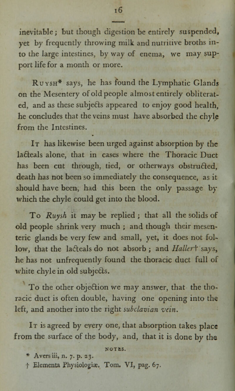 inevitable; but though digestion be entirely suspended, yet by frequently throwing milk and nutritive broths in- to the large intestines, by way of enema, wc may sup- port life for a month or more. Ruysh* says, he has found the Lymphatic Glands on the Mesentery of old people almost entirely obliterat- ed, and as these subjects appeared to enjoy good health, he concludes that the veins must have absorbed the chyle from the Intestines. It has likewise been urged against absorption by the lacteals alone, that in cases where the Thoracic Duct has been cut through, tied, or otherways obstructed, death has not been so immediately the consequence, as it should have been, had this been the only passage by which the chyle could get into the blood. To Ruysh it may be replied ; that all the solids of old people shrink very much ; and though their mesen- teric glands be very few and small, yet, it does not fol- low, that the lacleals do not absorb ; and Hallerf says, he has not unfrequently found the thoracic duct full of white chyle in old subjects. To the other obje&ion we may answer, that the tho- racic duct is often double, having one opening into the left, and another into the right subclavian vein. It is agreed by every one, that absorption takes place from the surface of the body, and, that it is done by the NOTfcS. * Avers iii, n. 7. p. 23. f Elementa Fhysiologiae. Tom. VI, pag. 67.