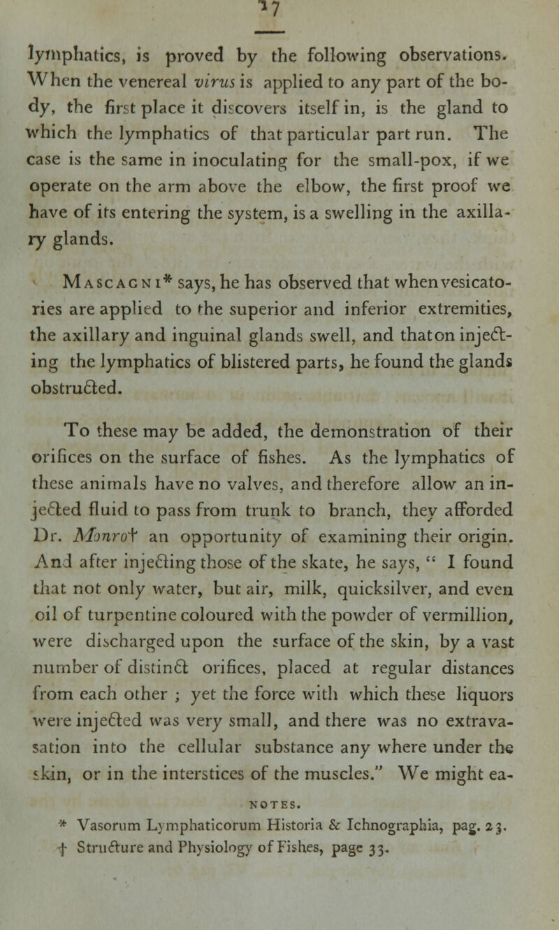^7 lymphatics, is proved by the following observations. When the venereal virus is applied to any part of the bo- dy, the first place it discovers itself in, is the gland to which the lymphatics of that particular part run. The case is the same in inoculating for the small-pox, if we operate on the arm above the elbow, the first proof we have of its entering the system, is a swelling in the axilla- ry glands. Mascagni* says, he has observed that when vesicato- ries are applied to die superior and inferior extremities, the axillary and inguinal glands swell, and that on inject- ing the lymphatics of blistered parts, he found the glands obstructed. To these may be added, the demonstration of their orifices on the surface of fishes. As the lymphatics of these animals have no valves, and therefore allow an in- jected fluid to pass from trunk to branch, they afforded Dr. A/imrot an opportunity of examining their origin. And after injecting those of the skate, he says,  I found that not only water, but air, milk, quicksilver, and even oil of turpentine coloured with the powder of vermillion, were discharged upon the surface of the skin, by a vast number of distinct orifices, placed at regular distances from each other ; yet the force with which these liquors were inje&ed was very small, and there was no extrava- sation into the cellular substance any where under the skin, or in the interstices of the muscles. We might ea- NOTES. * Vasorum Lymphaticorum Historia & Ichnographia, pag. 23. f Strufture and Physiology of Fishes, page 33.