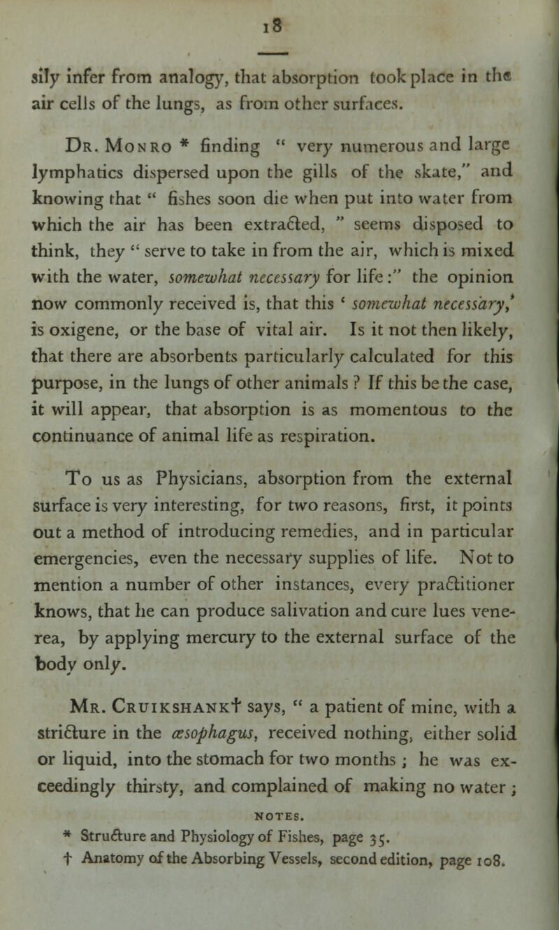 sily infer from analogy, that absorption took place in the air cells of the lungs, as from other surfaces. Dr. Monro * finding  very numerous and large lymphatics dispersed upon the gills of the skate, and knowing that  fishes soon die when put into water from which the air has been extracted,  seems disposed to think, they  serve to take in from the air, which is mixed with the water, somewhat necessary for life : the opinion now commonly received is, that this ' somewhat necessary* is oxigene, or the base of vital air. Is it not then likely, that there are absorbents particularly calculated for this purpose, in the lungs of other animals ? If this be the case, it will appear, that absorption is as momentous to the continuance of animal life as respiration. To us as Physicians, absorption from the external surface is very interesting, for two reasons, first, it points out a method of introducing remedies, and in particular emergencies, even the necessary supplies of life. Not to mention a number of other instances, every practitioner knows, that he can produce salivation and cure lues vene- rea, by applying mercury to the external surface of the body only. Mr. Cruikshank+ says,  a patient of mine, with a stricture in the azsophagus, received nothing, either solid or liquid, into the stomach for two months; he was ex- ceedingly thirsty, and complained of making no water ; NOTES. * Stru&ure and Physiology of Fishes, page 35. f Anatomy of the Absorbing Vessels, second edition, page 108.