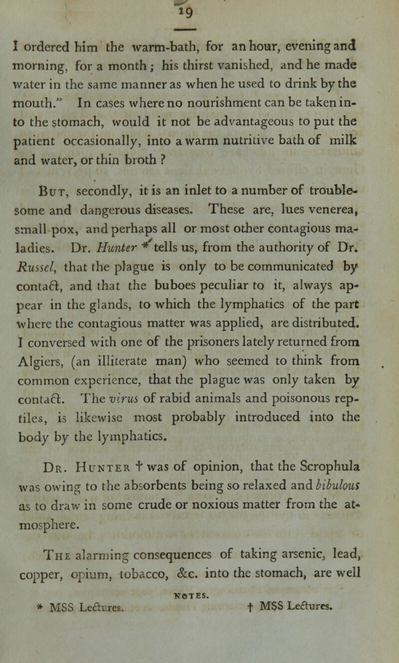 *9 I ordered him the warm-bath, for an hour, evening and morning, for a month; his thirst vanished, and he made water in the same manner as when he used to drink by the mouth. In cases where no nourishment can be taken in- to the stomach, would it not be advantageous to put the patient occasionally, into a warm nutritive bath of milk and water, or thin broth ? But, secondly, it is an inlet to a number of trouble- some and dangerous diseases. These are, lues venerea, small pox, and perhaps all or most other contagious ma- ladies. Dr. Hunter * tells us, from the authority of Dr. Russel, that the plague is only to be communicated by contact, and that the buboes peculiar to it, always ap- pear in the glands, to which the lymphatics of the part where the contagious matter was applied, are distributed. I conversed with one of the prisoners lately returned from Algiers, (an illiterate man) who seemed to think from common experience, that the plague was only taken by contact. The virus of rabid animals and poisonous rep- tiles, is likewise most probably introduced into the body by the lymphatics. Dr. Hunter t was of opinion, that the Scrophula was owin^ to the absorbents being so relaxed and bibulous as to draw in some crude or noxious matter from the at- mosphere. The alarming consequences of taking arsenic; lead, copper, opium, tobacco, &c. into the stomach, are well NOTES. * MSS Led^res. t MSS Lefturcs.