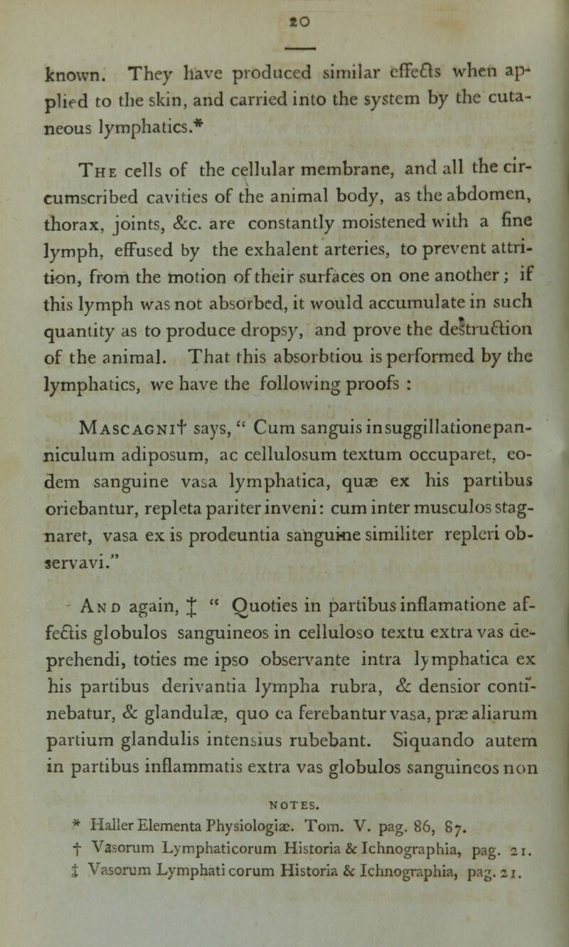 io known. They have produced similar efte&s when ap- plied to the skin, and carried into the system by the cuta- neous lymphatics.* The cells of the cellular membrane, and all the cir- cumscribed cavities of the animal body, as the abdomen, thorax, joints, Sec. are constantly moistened with a fine lymph, effused by the exhalent arteries, to prevent attri- tion, from the motion of their surfaces on one another; if this lymph was not absorbed, it would accumulate in such quantity as to produce dropsy, and prove the destruction of the animal. That this absorbtiou is performed by the lymphatics, we have the following proofs : MASCAGNif says,  Cum sanguis insuggillationepan- niculum adiposum, ac cellulosum textum occuparet. co- dem sanguine vasa lymphatica, quae ex his partibus oriebantur, repletapariterinveni: cum inter musculosstag- naret, vasa ex is prodeuntia sangukie similiter repleri ob- servavi. And again, J  Quoties in partibusinflamatione af- fe£us globulos sanguineos in celluloso textu extra vas de- prehendi, toties me ipso observante intra lymphatica ex his partibus derivantia lympha rubra, & densior contf- nebatur, & glandulae, quo ea ferebanturvasa, praealiarum partium glandulis intensius rubebant. Siquando autem in partibus inflammatis extra vas globulos sanguineos non NOTES. * Haller Elementa Physiologiac. Tom. V. pag. 86, 87. f Vasorum Lymphaticorum Historia & Ichnographia, pag. 21.