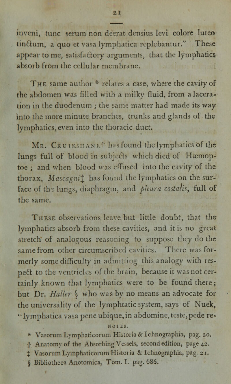 inveni, tunc scrum non deerat densius levi colore Iuteo tindtum, a quo et vasa lymphatica replebantur. These appear to me, satisfactory arguments, that the lymphatics absorb from the cellular membrane. The same author * relates a case, where the cavity of the abdomen was filled with a milky fluid, from a lacera- tion in the duodenum ; the same matter had made its way into the more minute branches, trunks and glands of the lymphatics, even into the thoracic duct. Mr. Cru i ksh ANK.f has found the lymphatics of the lungs full of blood in subjects which died of Haemop- toe ; and when blood was efFused into the cavity of the thorax, Mascagni\ has found the lymphatics on the sur- face of the lungs, diaphragm, and pleura costalis, full of the same. These observations leave but little doubt, that the lymphatics absorb from these cavities, and it is no great stretch' of analogous reasoning to suppose they do the same from other circumscribed cavities. There was for- merly some difficulty in admitting this analogy with res* peel; to the ventricles of the brain, because it was not cer- tainly known that lymphatics were to be found there; but Dr. Haller ^ who was by no means an advocate for the universality of the lymphtatic system, says of Nuek, lymphatica vasa peneubique,in abdomine,teste,pede re- NOI VS. * Vasorum Lymphaticorum Historia &Ichnographia, pag. 20. f Anatomy of the Absorbing Vessels, second edition, page 42. I VasorumLymphaticorum Historia & Tchnographia, pag 21. § Bibliotheca Anotomica, Tom. I. pag. 686.