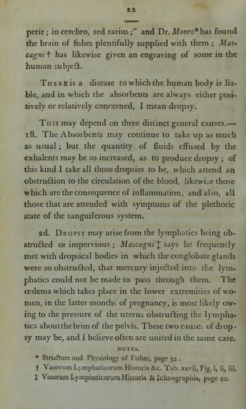 perit; in cercbro, sed rarius; and Dr. Monro*hdiS found the brain of fishes plentifully supplied with them ; Mas- cagni t has likewise given an engraving of some in the human subjeft. There is a disease to which the human body is lia- ble, and in which the absorbents are always either posi- tively or relatively concerned, I mean dropsy. This may depend on three distinct general causes.—- I ft. The Absorbents may continue to take up as much as usual; but the quantity of fluids effused by the exhalents may be so increased, as to produce dropsy ; of this kind I take all those dropsies to be, which attend an obstruction to the circulation of the blood, likewise those which are the consequence of inflammation, and also, all those that are attended with symptoms of the plethoric state of the sanguiferous system. 2d. Dropsy may arise from the lymphatics being ob- structed or impervious ; Mascagni~£ says he frequently met with dropsical bodies in which the conglobate glands were so obstructed, that mercury injected into the lym» phatics could not be made to pass through them. The cedema which takes place in the lower extremities of wo- men, in the latter months of pregnancy, is most likely ow- ing to the pressure of the uterus obstructing the lympha- tics aboutthebrim of the pelvis. These two causes of drop- sy may be, and i believe often are united in the same case. NOTES. * Structure and Physiology of Fishes, page 32 . t Vasorum L\ mphaticorum Historia &c. Tab. xxvii, Fig. i, ii, iii, X Vasorum Lymphaticorum Historia & Ichnographia, page 20.