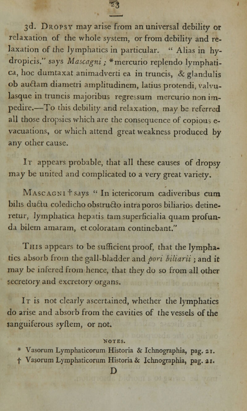 3d. Dropsy may arise from an universal debility or relaxation of the whole system, or from debility and re- laxation of the lymphatics in particular.  Alias in hy- dropicis, says Mascagni; *mercurio replendo lymphati- ca, hoc dumtaxat animadverti ea in truncis, & glandulis ob auclam diametri amplitudinem, latius protendi, valvu- lasque in truncis majoribus regressum mercurio non im- pedire.—To this debility and relaxation, may be referred all those dropsies which are the consequence of copious e- vacuations, or which attend great weakness produced by any other cause. It appears probable, that all these causes of dropsy may be united and complicated to a very great variety. Mascagni t says  In ictericorum cadiveribus cum bihs du6lu coledicho obslrudto intraporos biliario^ detine- retur, lymphatica hepatis tarn superficialia quam profun- da bilern amaram, et coloratam continebant. This appears to be sufficient proof, that the lympha- tics absorb from the gall-bladder and poH biliarii« and it may be infered from hence, that they do so from all other secretory and excretory organs. It is not clearly ascertained, whether the lymphatics do arise and absorb from the cavities of the vessels of the sanguiferous syftem, or not. NOTES. * Vasorum Lymphaticorum Historia & Ichnographia, pag. ai. f Vasorum Lymphaticorum Historia & Ichnographia, pag. ai. D