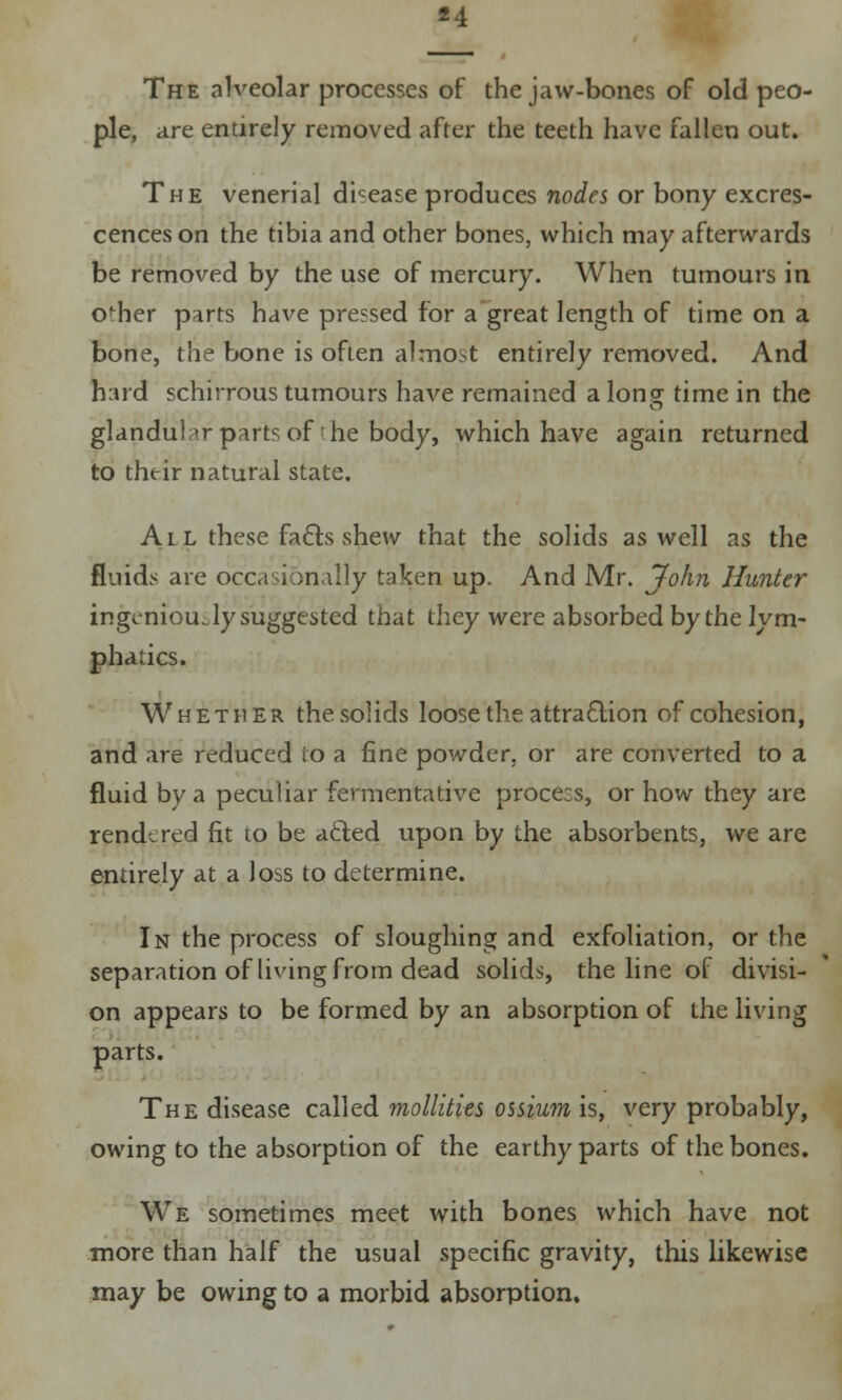 The alveolar processes of the jaw-bones of old peo- ple, are entirely removed after the teeth have fallen out. The venerial disease produces nodes or bony excres- cences on the tibia and other bones, which may afterwards be removed by the use of mercury. When tumours in o'her parts have pressed for a great length of time on a bone, the bone is often almost entirely removed. And hard schirrous tumours have remained a Ion? time in the glandular parts of he body, which have again returned to their natural state. A l l these fa&s shew that the solids as well as the fluids are occasionally taken up. And Mr. John Hunter ingeniously suggested that they were absorbed by the lym- phatics. Whether the solids loose the attraction of cohesion, and are reduced to a fine powder, or are converted to a fluid by a peculiar fermentative procecs, or how they are rendered fit to be a&ed upon by the absorbents, we are entirely at a loss to determine. In the process of sloughing and exfoliation, or the separation of living from dead solids, the line of divisi- on appears to be formed by an absorption of the living parts. The disease called mollities ossium is, very probably, owing to the absorption of the earthy parts of the bones. We sometimes meet with bones which have not more than half the usual specific gravity, this likewise may be owing to a morbid absorption.