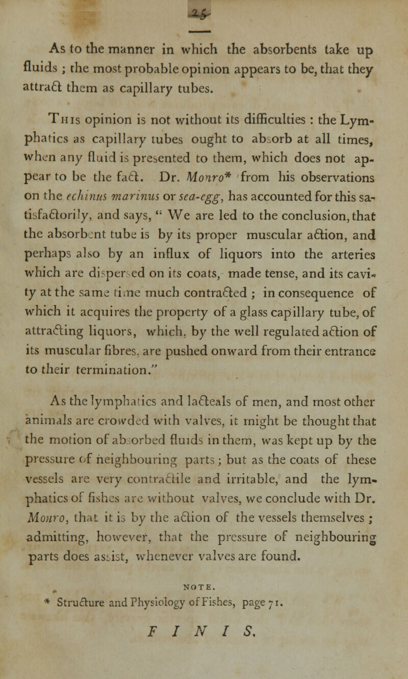 ■A* As to the manner in which the absorbents take up fluids ; the most probable opinion appears to be, that they attract them as capillary tubes. This opinion is not without its difficulties : the Lym- phatics as capillary tubes ought to ab.orb at all times, whim any fluid is presented to them, which does not ap- pear to be the fact. Dr. Monro* from his observations on the echinus marinus or sea-egg, has accounted for this sa- tisfactorily, and says,  We are led to the conclusion, that the absorbent tube is by its proper muscular action, and perhaps also by an influx of liquors into the arteries which are dispersed on its coats, made tense, and its cavi« ty at the same tine much contracted ; in consequence of which it acquires the property of a glass capillary tube, of attracting liquors, which, by the well regulated action of its muscular fibres, are pushed onward from their entrance to their termination/' As the lymphatics and lacteals of men, and most other animals are crowded with valves, it might be thought that the motion of absorbed fluids in them, was kept up by the pressure of neighbouring parts; but as the coats of these vessels are very contractile and irritable, and the lym» phatics of fishes are without valves, we conclude with Dr. Monro, that it is by the action of the vessels themselves ; admitting, however, that the pressure of neighbouring parts does assist, whenever valves are found. m NOTE. * Structure and Physiology of Fishes, page;i. FINIS.