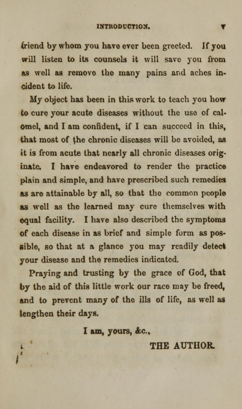 friend by whom you have ever been greeted. If you will listen to its counsels it will save you from as well as removo tho many pains and aches in- cident to life. My object has been in this work to teach you how to cure your acute diseases without the uso of cal- omel, and I am confident, if I can succeed in this, that most of the chronic diseases will be avoided, as it is from acute that nearly all chronic diseases orig- inate. I have endeavored to render the practice plain and simple, and have prescribed such remedies as are attainable by all, so that tho common people as well as the learned may cure themselves with equal facility. I have also described the symptoms of each disease in as brief and simple form as pos- sible, so that at a glance you may readily detect your disease and the remedies indicated. Praying and trusting by the grace of God, that by the aid of this little work our race may be freed, and to prevent many of the ills of life, as well as lengthen their days. I am, yours, &c, i THE AUTHOR.