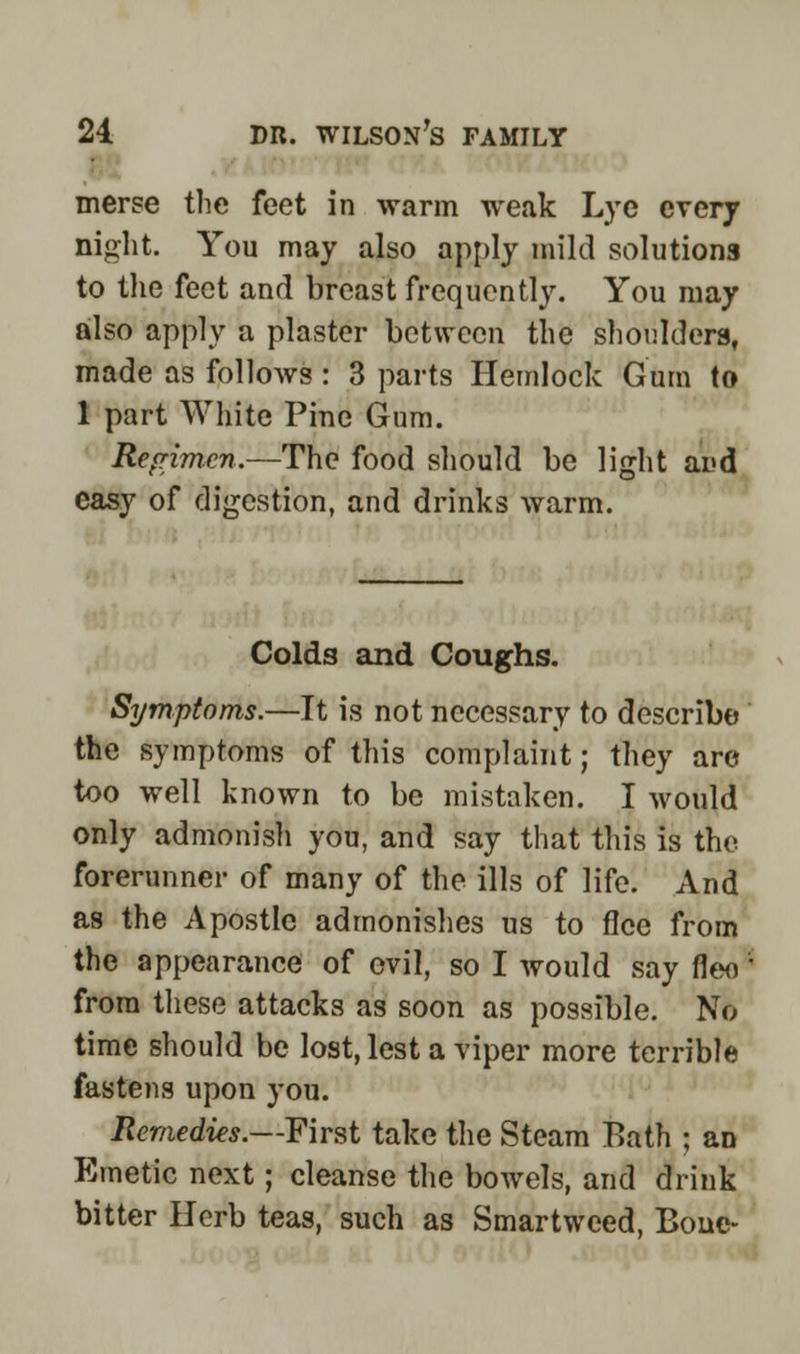 • merse the feet in warm weak Lye every night. You may also apply mild solutions to the feet and breast frequently. You may also apply a plaster between the shoulders, made as follows: 3 parts Hemlock Gum to 1 part White Pine Gum. Regimen.—The food should be light and easy of digestion, and drinks warm. Colds and Coughs. Symptoms.—It is not necessary to describe the symptoms of this complaint; they arc too well known to be mistaken. I would only admonish you, and say that this is the forerunner of many of the ills of life. And as the Apostle admonishes us to flee from the appearance of evil, so I would say fleo from these attacks as soon as possible. No time should be lost, lest a viper more terrible fastens upon you. Remedies.—First take the Steam Bath ; an Emetic next; cleanse the bowels, and drink bitter Herb teas, such as Smartweed, Bone-