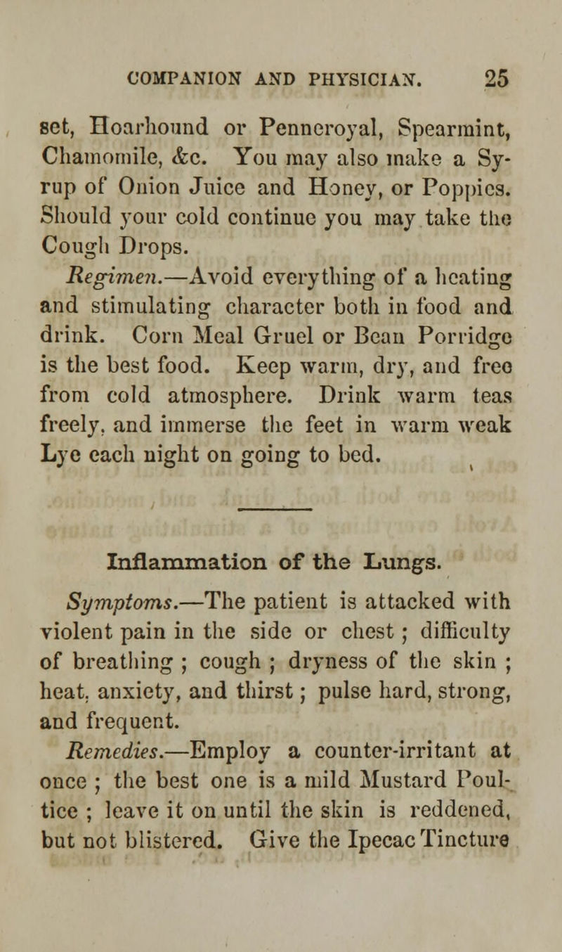 set, Hoarhound or Penneroyal, Spearmint, Chamomile, &c. You may also make a Sy- rup of Onion Juice and Honey, or Poppies. Should your cold continue you may take the Cough Drops. Regimen.—Avoid everything of a heating and stimulating character both in food and drink. Corn Meal Gruel or Bean Porridge is the best food. Keep warm, dry, and free from cold atmosphere. Drink warm teas freely, and immerse the feet in warm weak Lye each night on going to bed. Inflammation of the Lungs. Symptoms.—The patient is attacked with violent pain in the side or chest; difficulty of breathing ; cough ; dryness of the skin ; heat, anxiety, and thirst; pulse hard, strong, and frequent. Remedies.—Employ a counter-irritant at once ; the best one is a mild Mustard Poul- tice ; leave it on until the skin is reddened, but not blistered. Give the Ipecac Tincture
