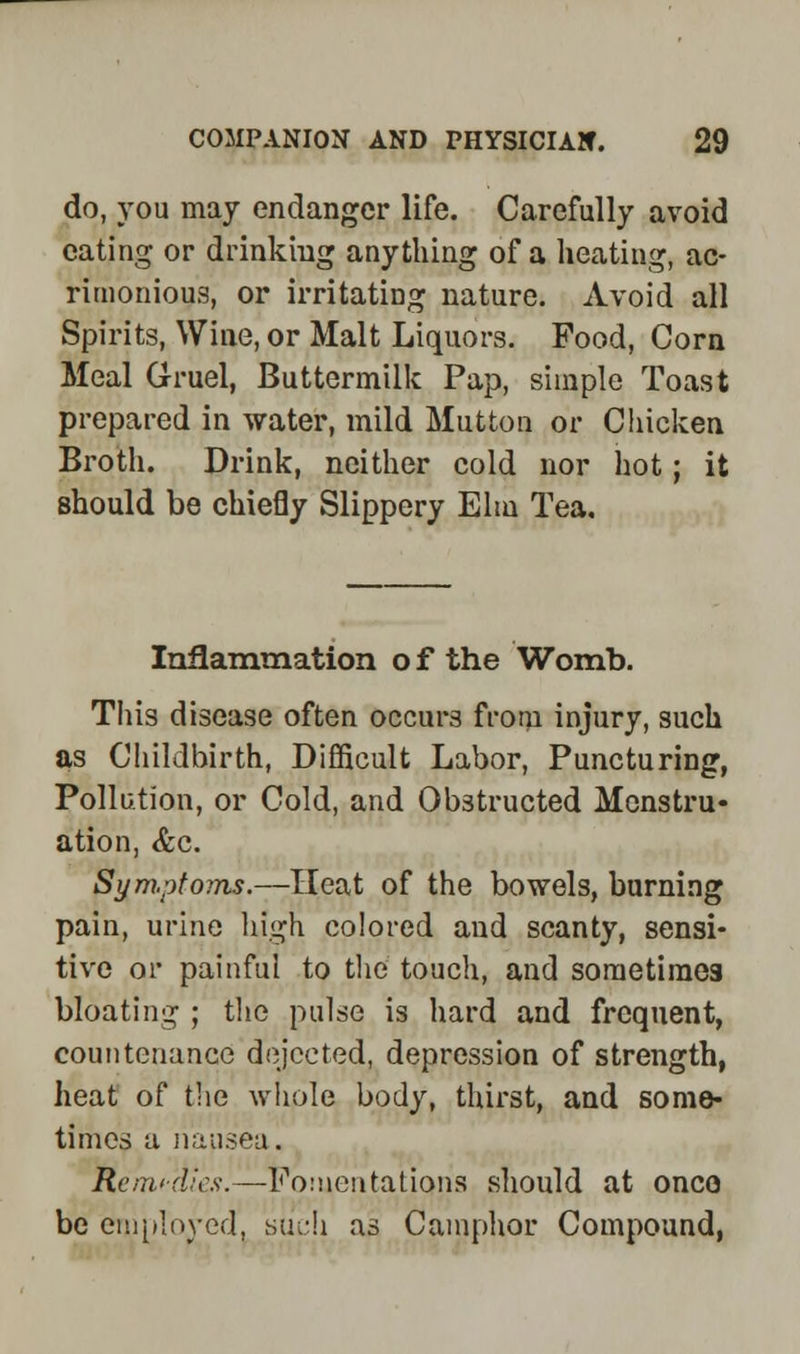 do, you may endanger life. Carefully avoid eating or drinking anything of a heating, ac- rimonious, or irritating nature. Avoid all Spirits, Wine, or Malt Liquors. Pood, Corn Meal Gruel, Buttermilk Pap, simple Toast prepared in water, mild Mutton or Chicken Broth. Drink, neither cold nor hot; it should be chiefly Slippery Elm Tea. Inflammation o f the Womb. This disease often occurs from injury, such as Childbirth, Difficult Labor, Puncturing, Pollution, or Cold, and Obstructed Menstru- ation, <fec. Sym.ptoms.—Heat of the bowels, burning pain, urine high colored and scanty, sensi- tive or painful to the touch, and sometimes bloating ; the pulse is hard and frequent, countenance dejected, depression of strength, heat of the whole body, thirst, and some- times a nausea. Remedies.—fomentation's should at onco be employed, such as Camphor Compound,