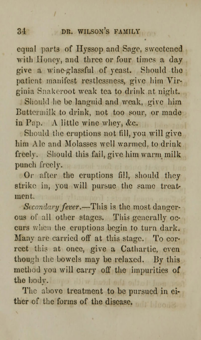 equal parts of Hyssop and Sago, sweetened ■\vitli Honey, and three or four times a day give a wine-glassful of yeast. Should tho patient manifest restlessness, give him Vir- ginia Snakeroot weak tea to drink at night. Should he be languid and weak, give him Buttermilk to drink, not too sour, or made in Pi!p. A little wine whey, <fcc. Should the eruptions not till, you will give him Ale and Molasses well warmed, to drink freely. Should this fail, give him warm milk punch freely. Or after the eruptions fill, should they strike in, you will pursue the same treat- ment. St con dary fever.—This is the most danger- ous of all other stages. This generally oc- curs when the eruptions begin to turn dark. Many arc carried off at this stage. To cor- rect this at once, give a Cathartic, even though the bowels may be relaxed. By this method you will carry off the impurities of the body. The above treatment to be pursued in ci- ther of the forms of the disease.