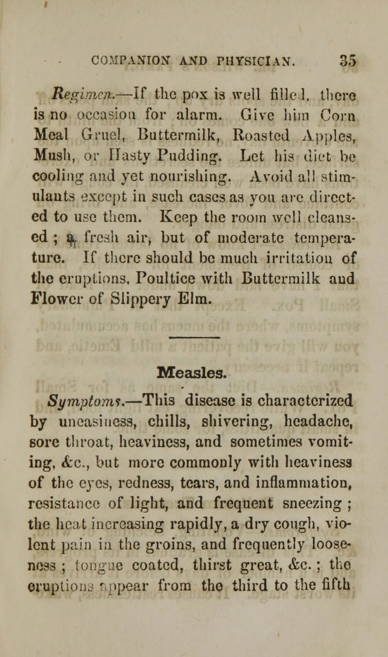 Regimen.—If the pox is well filled, there is no occasion for alarm. Give him Corn Meal Gruel, Buttermilk, Roasted Apples, Mush, or Hasty Pudding. Let his diet be cooling and yet nourishing. Avoid all stim- ulants except in such cases as you are direct- ed to use them. Keep the room well cleans- ed ; fy fresh air, but of moderate tempera- ture. If there should be much irritation of the eruptions. Poultice with Buttermilk and Flower of Slippery Elm. Measles. Symptoms.—This disease is characterized by uneasiness, chills, shivering, headache, sore throat, heaviness, and sometimes vomit- ing, <fcc, but more commonly with heaviness of the eyes, redness, tears, and inflammation, resistance of light, and frequent sneezing ; the heat increasing rapidly, a dry cough, vio- lent pain in the groins, and frequently loose- ness ; tongue coated, thirst great, &c. ; the eruption.: appear from the third to the fifth