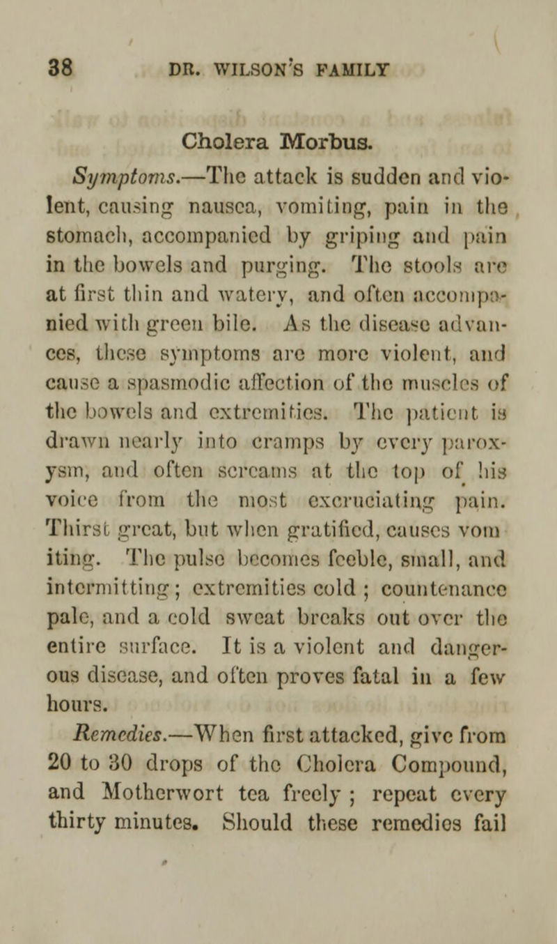 Cholera Morbus. Symptoms.—The attack is sudden and vio- lent, causing nausea, vomiting, pain in the stomach, accompanied by griping and pain in the bowels and purging. The stools are at first thin and watery, and often occompor Died with green bile. As the disease advan- ces, these symptoms arc more violent, and cause a spasmodic affection of the museles of the bowels and extremities. The patient it! drawn nearly into cramps by every parox- ysm, and often screams at the top of his voice from the most excruciating pain. Thirst great, but when gratified, causes void iting. The pulse becomes feeble, small, and intermitting; extremities cold ; countenance pale, and a cold sweat breaks out over the entire surface. It is a violent and danger- ous disease, and often proves fatal in a few hours. Remedies.—When first attacked, give from 20 to 30 drops of the Cholera Compound, and Motherwort tea freely ; repeat every thirty minutes. Should these remedios fail