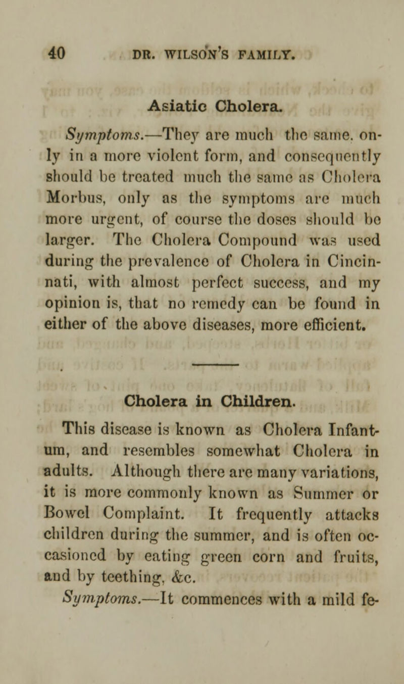 Asiatic Cholera. Symptoms.—Thoy are much the same, on- ly in a more violent form, and consequently should be treated much the same ;is Cholera Morbus, only as the symptoms are much more argent, of course the doses should be larger. The Cholera Compound was used during the prevalence of Cholera in Cincin- nati, with almost perfect success, and my opinion is, that no remedy can be found in either of the above diseases, more efficient. Cholera in Children. This disease is known as Cholera Infant- um, and resembles somewhat Cholera in adults. Although there are many variations, it is more commonly known as Summer or Bowel Complaint. It frequently attacks children during the summer, and is often oc- casioned by eating green corn and fruits, ftud by teething. &c. Symptoms.—It commences with a mild fe-