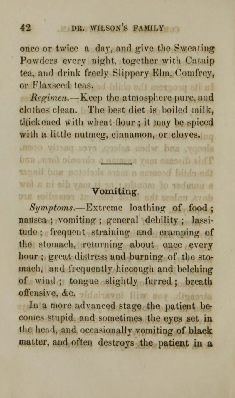 once or twice a day, and give the Sweating Powders every eight, together with Catnip tea, and drink freely Slippery Elm, Comfrey, or Flaxseed teas. R<.crimen.— Keep the atmosphere pure, and clothes clean. The best diet is boiled milk, thickened with wheat Hour ; it may be spiced with a iittle nutmeg, cinnamon, or cloves. Vomiting. Symptoms.—Extreme loathing of food ; nausea ; vomiting ; general debility ; lassi- tude ; frequent straining and cramping of the stomach, returning about once every hour ; great distress and burning of the sto- mach, and frequently hiccough and belching of wind ; tongue slightly furred; breath offensive, <fcc. In a more advanced stage the patient be- comes stupid, and sometimes the eyes set in the head, and occasionally vomiting of black matter, and often destroys the patient in a