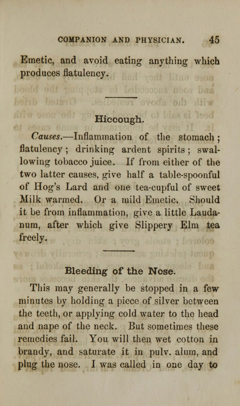 Emetic, and avoid eating anything which produces flatulency. Hiccough. Causes.—Inflammation of the stomach; flatulency ; drinking ardent spirits; swal- lowing tobacco juice. If from either of the two latter causes, give half a table-spoonful of Hog's Lard and one tea-cupful of sweet Milk warmed. Or a mild Emetic. Should it be from inflammation, give a little Lauda- num, after which give Slippery Elm tea freely. Bleeding of the Nose. This may generally be stopped in a few minutes by holding a piece of silver between the teeth, or applying cold water to the head and nape of the neck. But sometimes these remedies fail. You will then wet cotton in brandy, and saturate it in pulv. alum, and plug the nose. I was called in one day to