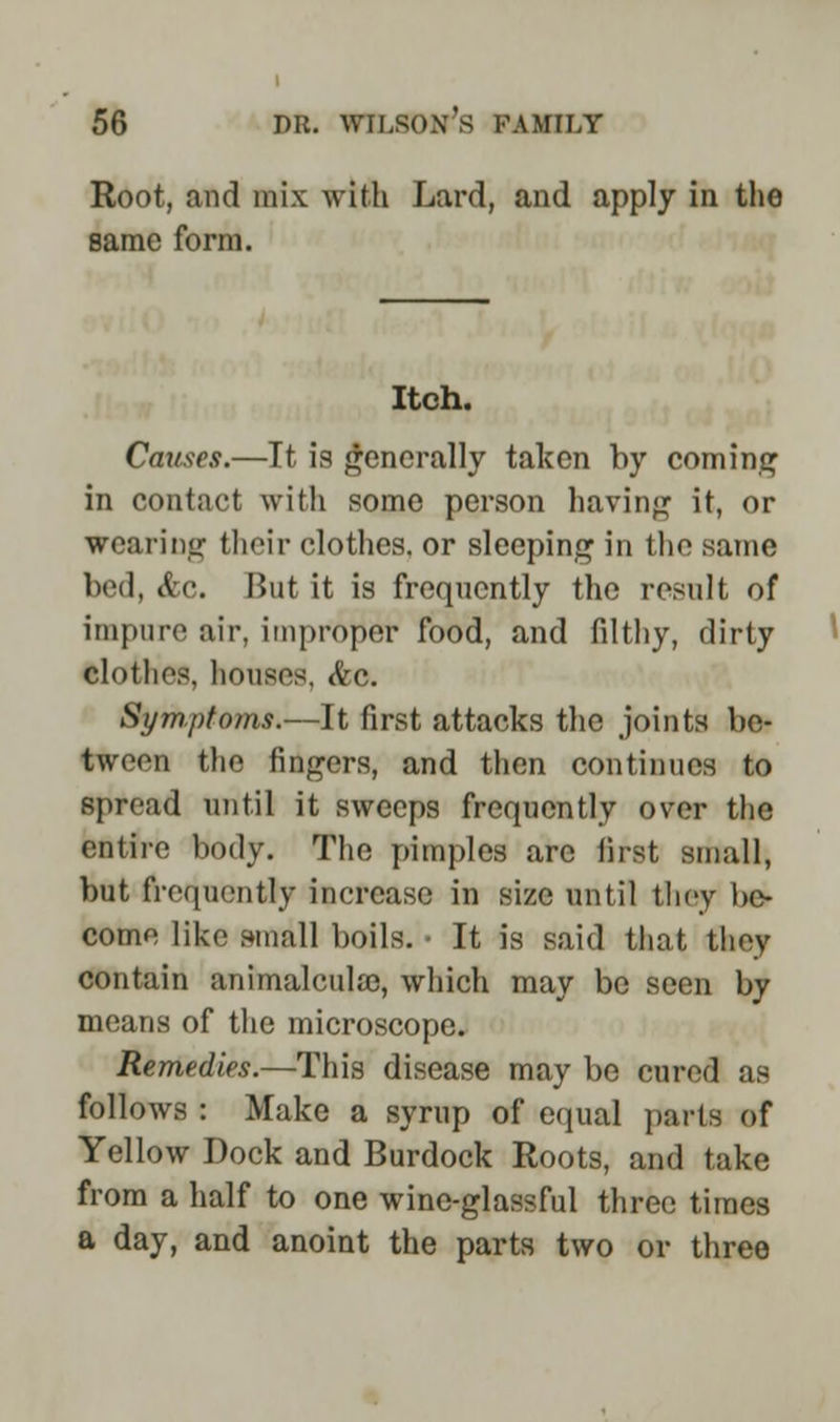 Root, and mix with Lard, and apply in the same form. Itch. Causes.—It is generally taken by coming in contact with some person having it, or Wearing their clothes, or sleeping in the same bed, &e. But it is frequently the result of impure air, improper food, and filthy, dirty clothes, houses, &c. Symptoms.—It first attacks the joints be- tween the fingers, and then continues to spread until it sweeps frequently over the entire body. The pimples arc first small, but frequently increase in size until they be- come like small boils. • It is said that they contain animalcula3, which may be seen by means of the microscope. Remedies.—This disease may be cured as follows : Make a syrup of equal parts of Yellow Dock and Burdock Roots, and take from a half to one wine-glassful three times a day, and anoint the parts two or three