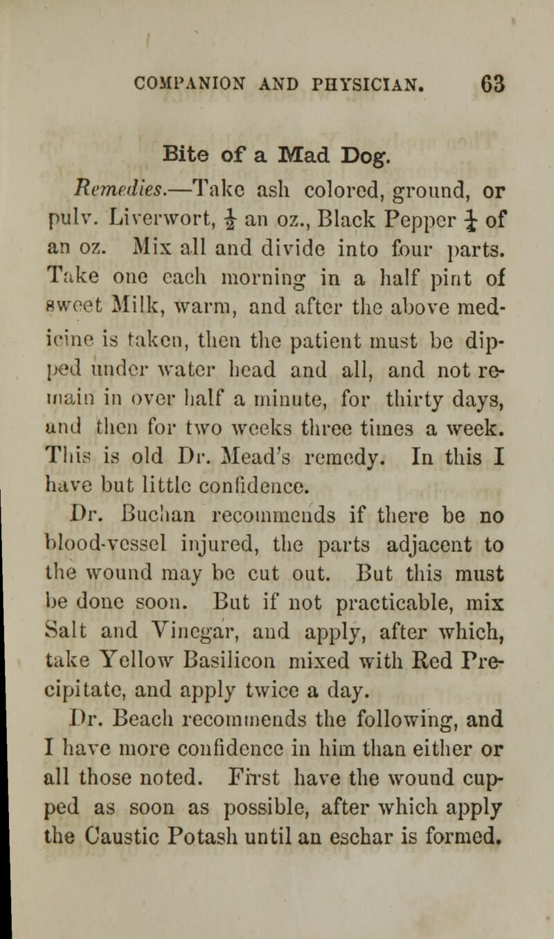 Bite of a Mad Dog. Remedies.—Take ash colored, ground, or pulv. Liverwort, £ an oz., Black Pepper \ of an oz. Mix all and divide into four parts. Take one each morning in a half pint of sweet Milk, warm, and after the above med- icine is taken, then the patient must be dip- ped under water head and all, and not re- main in over half a minute, for thirty days, uru! then for two weeks three times a week. This is old Dr. Mead's remedy. In this I have but little confidence. Dr. Buc'ian recommends if there be no blood-vessel injured, the parts adjacent to the wound may be cut out. But this must bo done soon. But if not practicable, mix Salt and Vinegar, and apply, after which, take Yellow Basilicon mixed with Red Pre- cipitate, and apply twice a day. Dr. Beach recommends the following, and I have more confidence in him than either or all those noted. First have the wound cup- ped as soon as possible, after which apply the Caustic Potash until an eschar is formed.