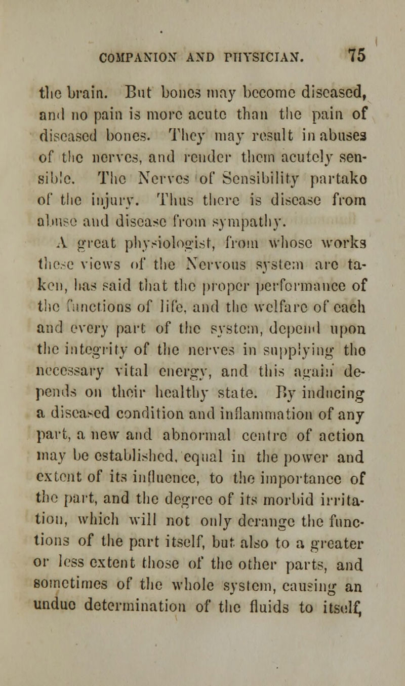 the brain. But bones may become diseased, and no pain is more acute than the pain of diseased bones. They may result in abuses of the nerves, and render them acutely sen- sible. Tlic Nerves of Sensibility partako of the injury. Thus there is disease from olmso and disease from sympathy. A great physiologist, from whose works those views of the Nervous system arc ta- kon, has said that the proper performance of the functions of life, and the welfare of each and every part of the system, depend upon the integrity of the nerves in supplying tho necessary vital energy, and this again de- pends on their healthy state. J>y inducing a diseased condition and inflammation of any part, a new and abnormal centre of action may be established, equal in the power and extent of its influence, to the importance of the part, and the degree of its morbid irrita- tion, which will not only derange the func- tions of the part itself, but also to a greater or less extent those of the other parts, and sometimes of the whole system, causing an undue determination of the fluids to itsulf;