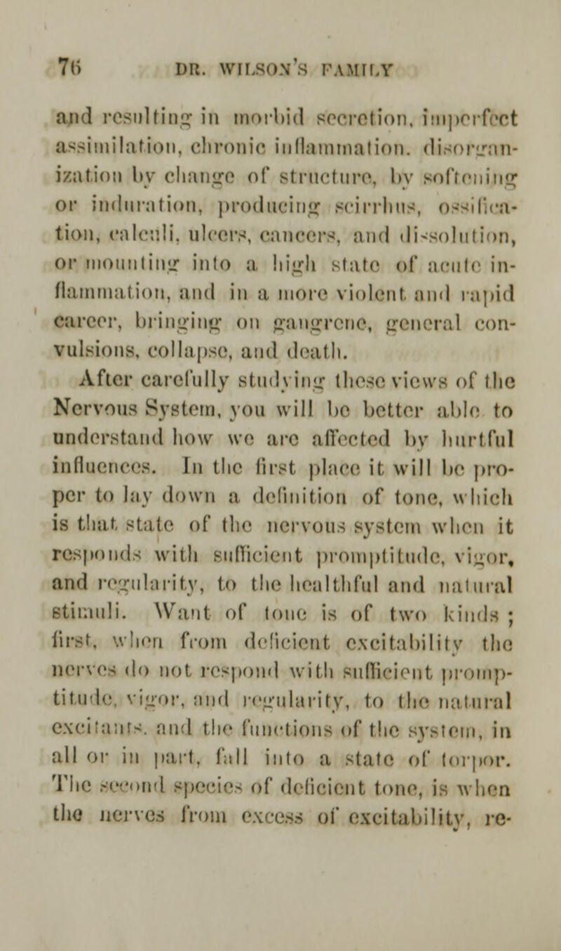 and resulting in morbid secretion, imperfect assimilation, chronic inflammation, disorgan- ization by change of structure, by softoning or induration, producing scirrhus, ossified* tion, calculi, ulcers, cancers, and dissolution, or mounting into a high state of acute in- flammation, and in ;i more violent and rapid career, bringing on gangrene, general con- vulsions, collapse, and death. After carefully studying these views of tlic Nervous System, you will be better able to understand how we arc affected by hurtful influences. In the first place it will lie pro- per to lay down a definition Of tone, which is that state of the nervous system when it responds with sufficient promptitude, vigor, and regularity, to the healthful and natural stimuli. Waul of lone is of two kinds ; first, when from deficient excitability the nerves do not respond with Sufficient promp- titude vigor, and regularity, to the natural excitants, and the functions of the system, in all or in part, fall into a state of torpor. The second specie- of deficient tone, is when the nerves from excess of excitability, re-
