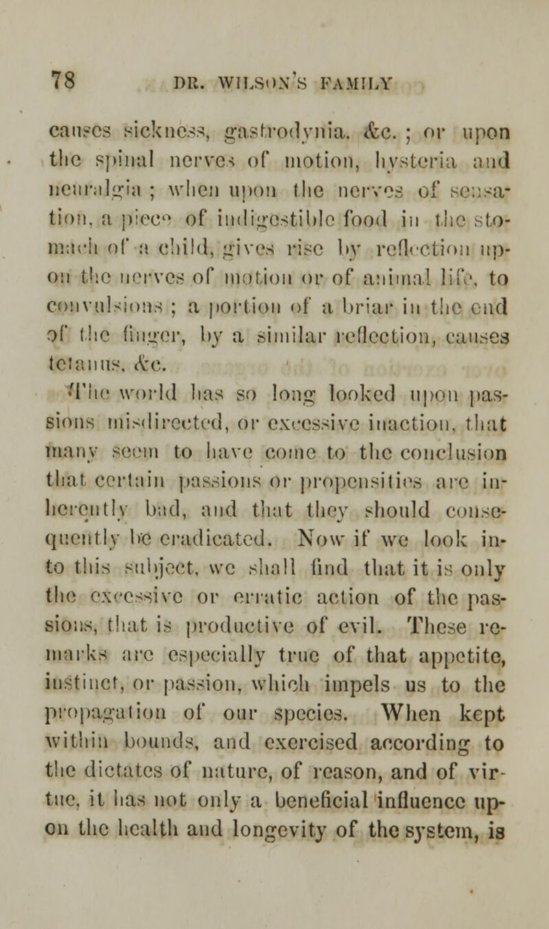 causes sickness, gjkstrodyilia* <fcc. ; or upon the spinal nerves of motion, hysteria and neuralgia ; when upon the nerves of seusa; tion, a pieert of indigestible food jn the sto- mach of :'. child, gives rise by reflection up- on the uciwes of motion or of animal life, to convulsions ; a portion of n briar in the end of the finger, by a similar reflection, causes tetanus. See. •The world has so lang looked upon pas- sions misdirected, or excessive inaction, that many seem to have come to the conclusion that certain passions or propensities are in- herently bad, and that they should conse- quently be eradicated. Now if we look in- to this subject, we shall find that it is only the excessive or erratic action of the pas- sions, that is productive of evil. These re- marks arc especially true of that appetite, instinct, or passion, which impels us to the propagation of our species. When kept within bounds, and exercised according to the dictates of nature, of reason, and of vir- tue, it has not only a beneficial influence up- on the health and longevity of the system, is