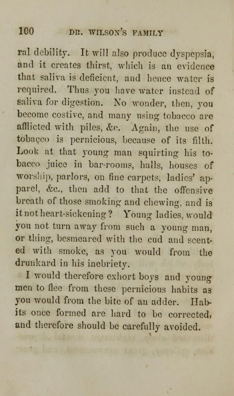 ral debility. It will also produce dyspepsia, and it creates thirst, which is an evidence that saliva is deficient, and hence water is required. Thus you have water instead of saliva for digestion. No wonder, then, you become costive, and many using tobacco arc afflicted with piles, &c. Again, the use of tobacco is pernicious, because of its filth. Look at that young man squirting his to- bacco juice in bar-rooms, halls, houses of worship, parlors, on fine carpets, ladies' ap- parel, Ac, then add to that the offensive breath of those smoking and chewing, and is it not heart-sickening ? Young ladies, would you not turn away from such a young man, or thing, besmeared with the cud and scent- ed with smoke, as you would from the drunkard in his inebriety. I would therefore exhort boys and young men to flee from these pernicious habits as you would from the bite of an adder. Hab- its once formed are hard to be corrected, and therefore should be carefully avoided.