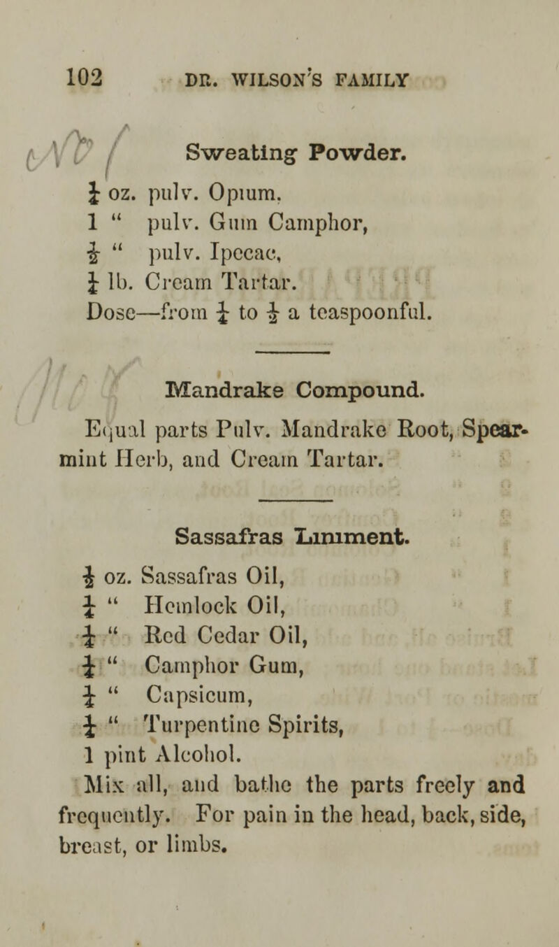 Sweating- Powder. J oz. pulv. Opium. 1  pulv. Gum Camphor, £  pulv. Ipecac, J lb. Cream Tartar. Dose—from J to •£ a tcaspoonful. Mandrake Compound. Equal parts Pulv. Mandrake Root, Spear- mint Herb, and Cream Tartar. Sassafras Liniment. ^ oz. Sassafras Oil, £  Hemlock Oil, i  Red Cedar Oil, ^  Camphor Gum, ^r  Capsicum, ^  Turpentine Spirits, 1 pint Alcohol. Mix all, and bathe the parts freely and frequently. For pain in the head, back, side, breast, or limbs.