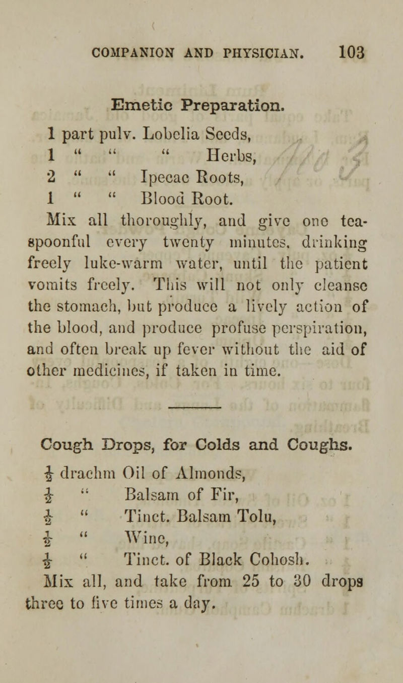 Emetic Preparation. 1 part pulv. Lobelia Seeds, 1 Herbs, 2 il Ipecac Roots, 1 Blood Root. Mix all thoroughly, and give one tea- spoonful every twenty minutes, drinking freely luke-warm water, until the patient vomits freely. This will not only cleanse the stomach, but produce a lively action of the blood, and produce profuse perspiration, and often break up fever without the aid of other medicines, if taken in time. Cough Drops, for Colds and Coughs. £ drachm Oil of Almonds, £ Balsam of Fir, £ Tinct. Balsam Tolu, $ Wine, £ Tinct. of Black Cohosh. Mix all, and take from 25 to 30 drops three to live times a day.