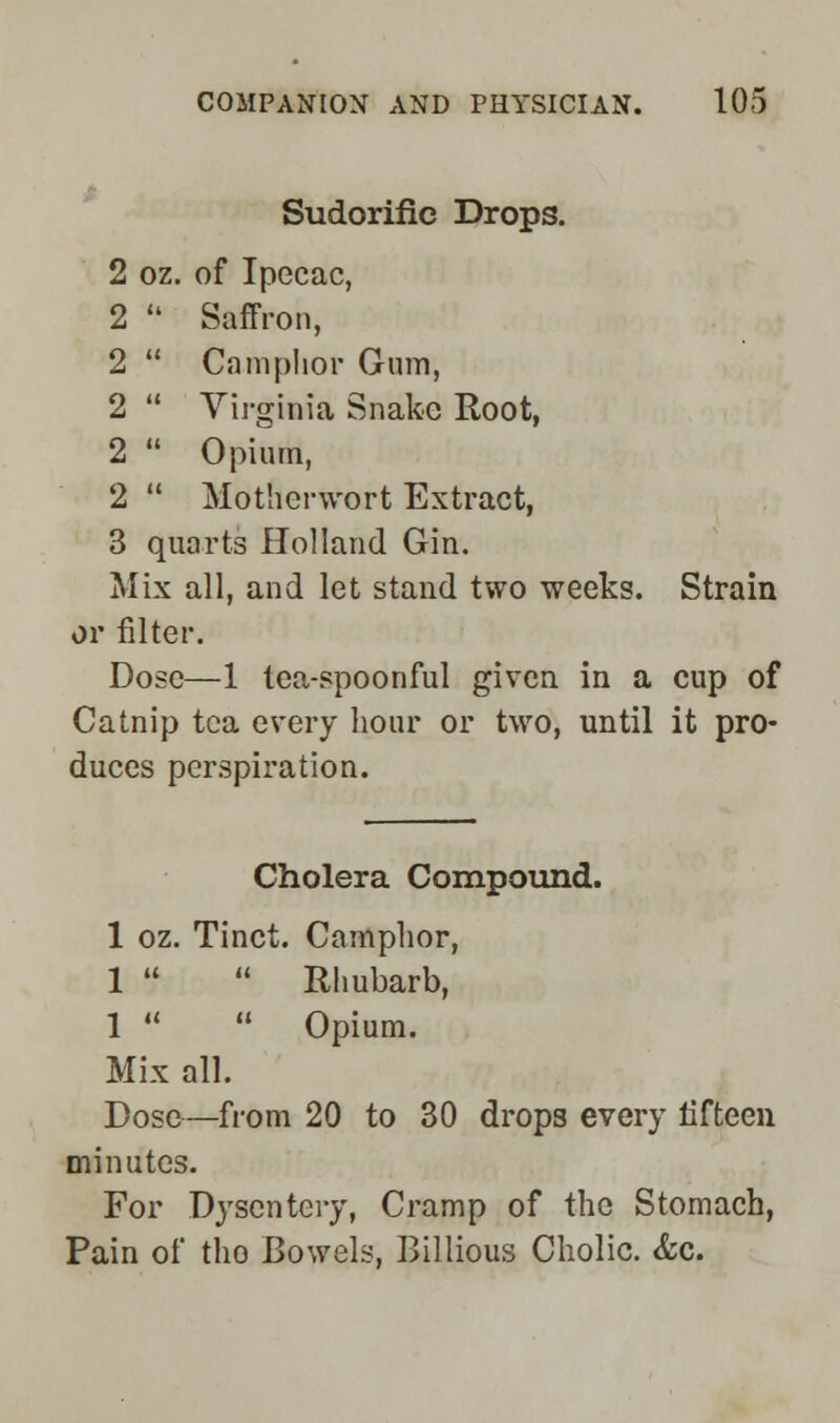 Sudorific Drops. 2 oz. of Ipecac, 2  Saffron, 2  Camphor Gum, 2  Virginia Snake Root, 2  Opium, 2  Motherwort Extract, 3 quarts Holland Gin. Mix all, and let stand two weeks. Strain or filter. Dose—1 lea-spoonful given in a cup of Catnip tea every hour or two, until it pro- duces perspiration. Cholera Compound. 1 oz. Tinct. Camphor, 1   Rhubarb, 1   Opium. Mix all. Dose—from 20 to 30 drops every fifteen minutes. For Dysentery, Cramp of the Stomach, Pain of tho Bowels, Billious Cholic. &c.